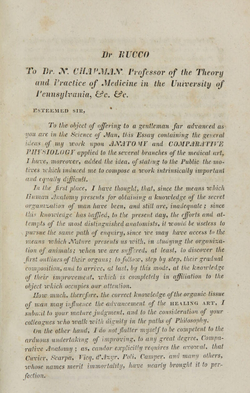 I)r HUCCO To Br. X. CHAPMAN Professor of the Theory and Practice of Medicine in the University of Pennsylvania, £^c. &c. Esteemed sir, To the object of offering to a gentleman far advanced as yon are in the Science of Man, this Essay containing the general 'dens of my work upon ANATOMY and COMPARATIVE PHTSIOLOQF applied to the several branches of the medical art, 1 hare, moreover, added the idea, of slating to the Public the mo- tives which induced me to compose a work intrinsically important and equally difficult. In the first place, I have thought, that, since the means which Human Anatomy presents for obtaining a knowledge of the secret organization of man have been, and still are, inadequate; since this knowledge has baffled, to the present day, the efforts and at- tempts of the most distinguished anatomists, it would be useless to pursue the same path of enquiry, since we may have uccess h> the means which Nature presents us with, in studying the organiza- tion of animals; when we are suffered, at least, io discover the first outlines of their organs; to follow, step by step, their gradual composition, and to arrive, at last, by this mode, at the knowledge of their improvement, which is completely in affiliation to the object which occupies our attention. How much, therefore, the correct knowledge of the organic tissue of man may influence the advancement of the he4ling art, I snhnitto your mature judgment, and to the consideration of your colleagues who wall; with dignity in the paths of Philosophy. On the other hand, I do mt flatter myself to be competent to the arduous undertaking of improving, to any great degree, Compa- rative Anatomy : as, candor explicit']! requires the avowal, that Cuvkr, Scarpa, Vicq. d'Axtjr, Poli, Camper, and maw others, whose names merit immortality, have nearly brought it to per-