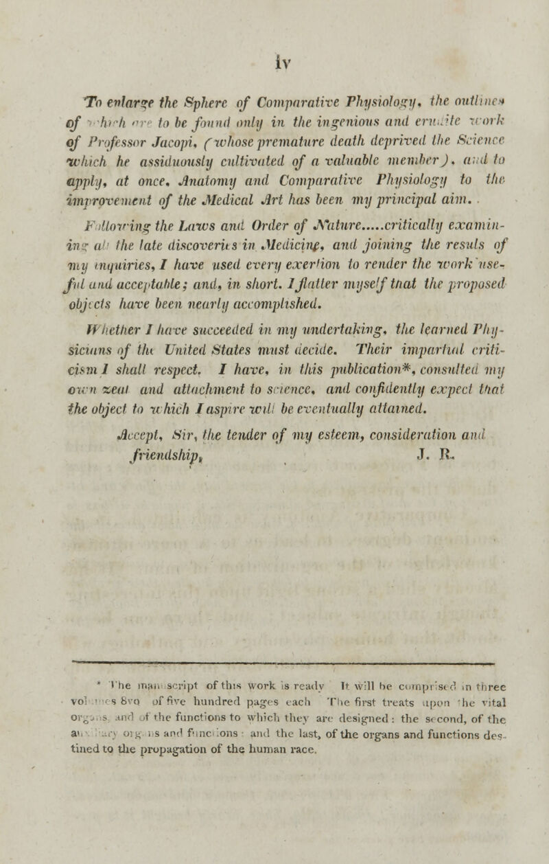 To enlarge the Sphere of Comparative Physiology, the outline'* of hi-h art to be found only in the ingenious and erudite work of Professor Jacopi, (whose premature death deprived the Sciena which he assiduously cultivated of a valuable member J. and to apply, at once, Anatomy and Comparative Physiology to the improvement of the Medical Art has been my principal aim. Following the Laws and Order of Nature critically examin- ike late discoverits in Medicine, and joining the resuls of my inquiries, I have used every exer'ion to reiider the work use- ful and acceptable; and, in short. 1 flatter myself tfiat the proposed objects have been nearly accomplished. Whether J have succeeded in my undertaking, the learned Phy- sicians of tin United States must decide. Their impartial criti- cum 1 shall respect. I have, in this publication*, consulted my own %eai and attachment to science, and confidently expect that the object to which I aspire will be eventually attained. Accept, Sir, the tender of my esteem, consideration and friendship<t J. R. * The manuscript of this work is ready It will he comprised in three vo les 8vq pffive hundred pages each The first treats upon he vital ind t the functions to whie.li they arc designed: the second, of the. a< org ns and fnnc ions and the last, of the organs and functions des tined to the propagation of the human race.