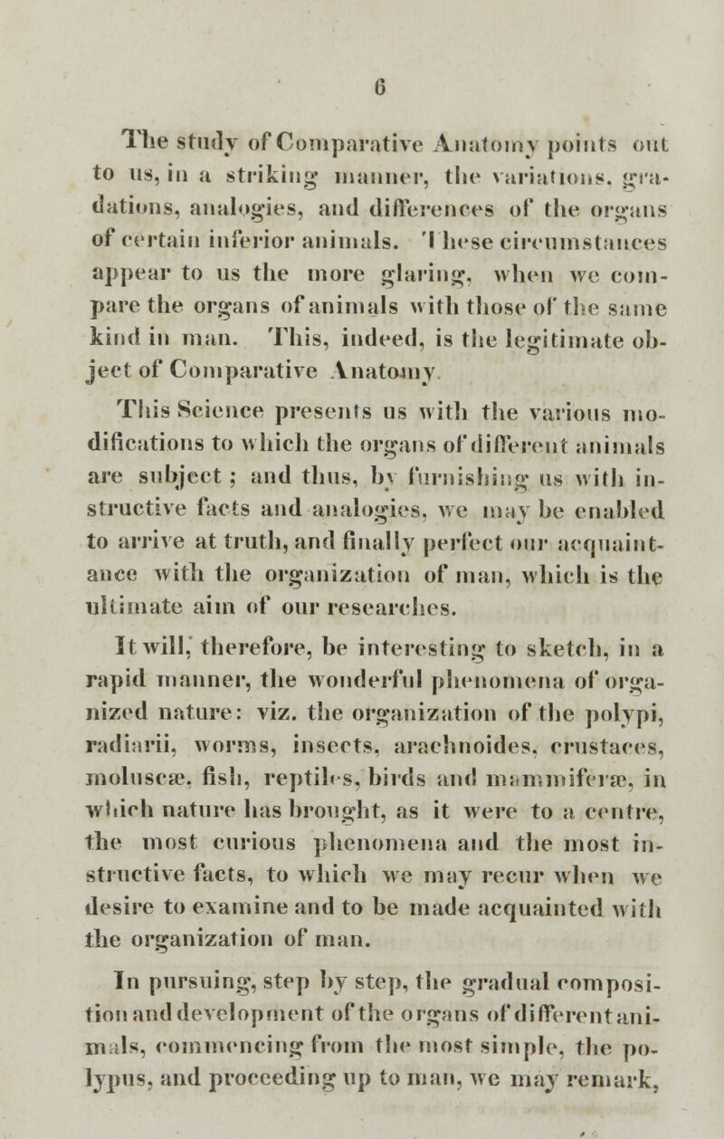 The study of Comparative Anatomy points out to us, in a striking manner, the variations, gra- dations, analogies, and differences of the organs of certain inferior animals. These circumstances appear to us the more glaring, when we com- pare the organs of animals with those of the same kind in man. This, indeed, is the legitimate ob- ject of Comparative Anatomy. This Science presents us witli the various mo- difications to which the organs of different animals are subject; and thus, by furnishing us with in- structive facts and analogies, we maybe enabled to arrive at truth, and finally perfect our acquaint- ance with the organization of man, which is the ultimate aim of our researches. It will, therefore, be interesting to sketch, in a rapid manner, the wonderful phenomena of orga- nized nature: viz. the organization of the polypi, radiarii, worms, insects, arachnoides. crustaces, molusese, fish, reptiles, birds and manvmiferse, in which nature has brought, as it were to a centre, the most curious phenomena and the most in- stinctive facts, to which we may recur when we desire to examine and to be made acquainted with the organization of man. In pursuing, step by step, the gradual composi- tion and development of the organs of different ani- mals, commencing from the most simple, the po- lypus, and proceeding up to man, we may remark,