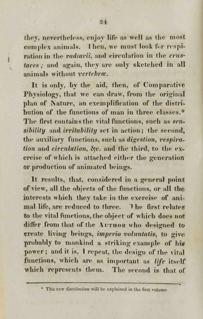 ;>4 they, nevertheless, enjoy life as well as the most complex animals. I hen, we must look for respi- ration in the raduirii, and circulation in the cms- taces; and again, they are only sketched in all animals without vertebral. It is only, by the aid, then, of Comparative Physiology, that we can draw, from the original plan of Nature, an exemplification of the distri- bution of the functions of man in three classes.* The first contains the vital functions, such as sen- sibility and irritability set in action; the second, the auxiliary functions, such as digestion, respira- tion and circulation, §c. and the third, to the ex- ercise of which is attached either the generation or production of animated beings. It results, that, considered in a general point of view, all the objects of the functions, or all the interests which they take in the exercise of ani- mal life, are reduced to three. I he first relates to the vital functions, the object of which does not differ from that of the Author who designed to create living beings, imperio rwlnntatis, to give probably to mankind a striking example of hie power; and it is, I repeat, the design of the vital functions, which are as important as life itself which represents them. The second is that of This new distribution will be explained in the first volume.