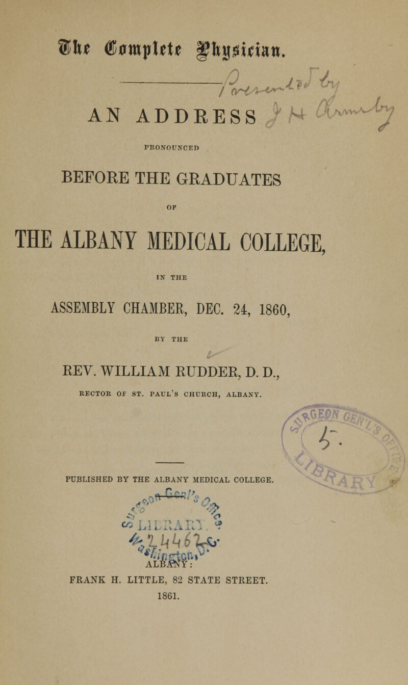 AN ADDRESS PRONOUNCED BEFORE THE GRADUATES THE ALBANY MEDICAL COLLEGE, ASSEMBLY CHAMBER, DEC. 24, 1860, REV. WILLIAM RUDDER, D. D., RECTOR OF ST. PAUL'S CHURCH, ALBANY. PUBLISHED BY THE ALBANY MEDICAL COLLEGE. k0«-G* FRANK H. LITTLE, 82 STATE STREET. 1861.