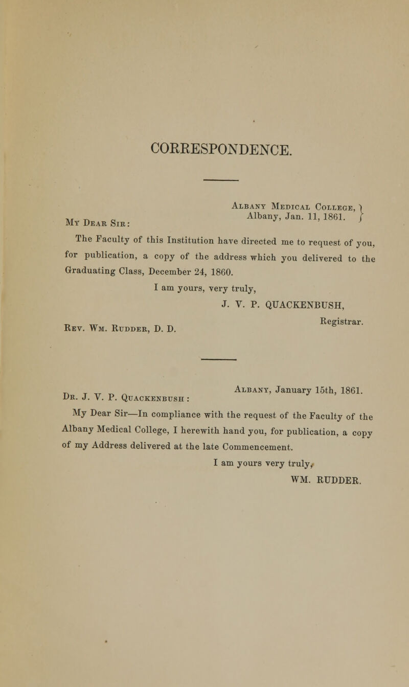 CORRESPONDENCE. Albany Medical College, 1 ,r ^ „ Albany, Jan. 11, 1861. / My Dear Sir: ' The Faculty of this Institution have directed me to request of you, for publication, a copy of the address which you delivered to the Graduating Class, December 24, 1860. I am yours, very truly, J. V. P. QUACKENBUSH, Rev. Wm. Rudder, D. D. Registrar. ^ Albany, January 15th, 1861. Dr. J. V. P. Quackenbush : My Dear Sir—In compliance with the request of the Faculty of the Albany Medical College, I herewith hand you, for publication, a copy of my Address delivered at the late Commencement. I am yours very truly/ WM. RUDDER.