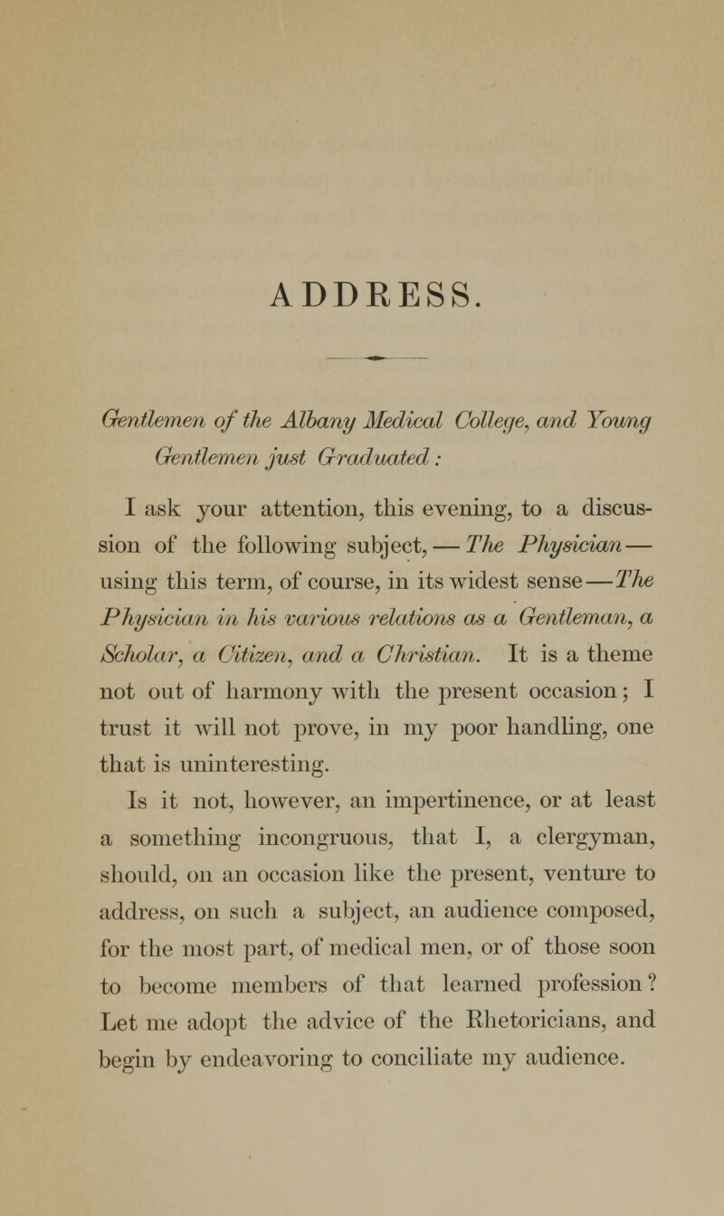 ADDRESS. Gentlemen of the Albany Medical College, and Young Gentlemen just Graduated: I ask your attention, this evening, to a discus- sion of the following subject, — TJw Physician — using this term, of course, in its widest sense—TJie Physician in his various relations as a Gentleman, a /Scholar, a Citizen, and a Christian. It is a theme not out of harmony with the present occasion; I trust it will not prove, in my poor handling, one that is uninteresting. Is it not, however, an impertinence, or at least a something incongruous, that I, a clergyman, should, on an occasion like the present, venture to address, on such a subject, an audience composed, for the most part, of medical men, or of those soon to become members of that learned profession? Let me adopt the advice of the Rhetoricians, and begin by endeavoring to conciliate my audience.