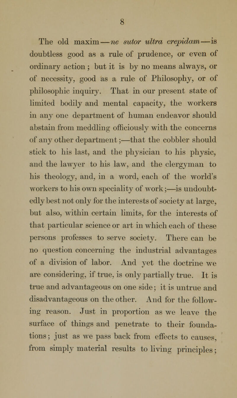 The old maxim—ne sutar ultra crepidam—is doubtless good as a rule of prudence, or even of ordinary action ; but it is by no means always, or of necessity, good as a rule of Philosophy, or of philosophic inquiry. That in our present state of limited bodily and mental capacity, the workers in any one department of human endeavor should abstain from meddling officiously with the concerns of any other department;—that the cobbler should stick to his last, and the physician to his physic, and the lawyer to his law, and the clergyman to his theology, and, in a word, each of the world's workers to his own speciality of work;—is undoubt- edly best not only for the interests of society at large, but also, within certain limits, for the interests of that particular science or art in which each of these persons professes to serve society. There can be no question concerning the industrial advantages of a division of labor. And yet the doctrine we are considering, if true, is only partially true. It is true and advantageous on one side; it is untrue and disadvantageous on the other. And for the follow- ing reason. Just in proportion as we leave the surface of things and penetrate to their founda- tions ; just as we pass back from effects to causes, from simply material results to living principles;