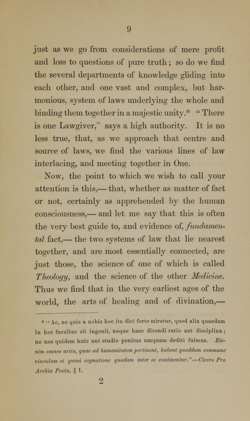 just as we go from considerations of mere profit and loss to questions of pure truth; so do we find the several departments of knowledge gliding into each other, and one vast and complex, but har- monious, system of laws underlying the whole and binding them together in a majestic unity.*  There is one Lawgiver, says a high authority. It is no less true, that, as we approach that centre and source of laws, we find the various lines of law interlacing, and meeting together in One. Now, the point to which we wish to call your attention is this,— that, whether as matter of fact or not, certainly as apprehended by the human consciousness,— and let me say that this is often the very best guide to, and evidence of, fundamen- tal fact,— the two systems of law that lie nearest together, and are most essentially connected, are just those, the science of one of which is called Tlieology, and the science of the other Medicine. Thus we find that in the very earliest ages of the world, the arts of healing and of divination,— *  Ac, ne quis a nobis hoc ita dici forte miretur, quod alia quaedam in hoc facultas sit ingenii, neque haec dicendi ratio aut disciplina; ne nos quidem huic uni studio penitus umquam dediti fuimus. Ete- nim omnes artes, quae ad humanitatem pertinent, habent quoddam commune vinculum et quasi cognatione quadam inter sc continentur.^Cicero Pro Archia Poeta, \ 1.