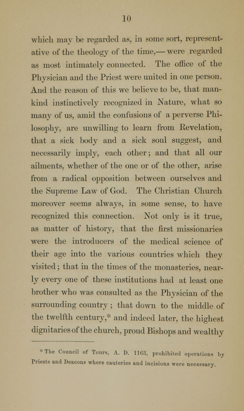 which may be regarded as, in some sort, represent- ative of the theology of the time,— were regarded as most intimately connected. The office of the Physician and the Priest were united in one person. And the reason of this we believe to be, that man- kind instinctively recognized in Nature, what so many of us, amid the confusions of a perverse Phi- losophy, are unwilling to learn from Revelation, that a sick body and a sick soul suggest, and necessarily imply, each other; and that all our ailments, whether of the one or of the other, arise from a radical opposition between ourselves and the Supreme Law of God. The Christian Church moreover seems always, in some sense, to have recognized this connection. Not only is it true, as matter of history, that the first missionaries were the introducers of the medical science of their age into the various countries which they visited; that in the times of the monasteries, near- ly every one of these institutions had at least one brother who was consulted as the Physician of the surrounding country ; that down to the middle of the twelfth century,* and indeed later, the highest dignitaries of the church, proud Bishops and wealthy *The Council of Tours, A. D. 11G3, prohibited operations by Priests and Deacons where cauteries and incisions were necessary.