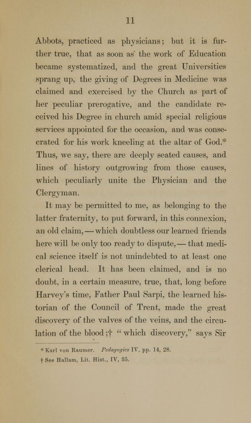 Abbots, practiced as physicians; but it is fur- ther true, that as soon as' the work of Education became systematized, and the great Universities sprang up, the giving of Degrees in Medicine was claimed and exercised by the Church as part of her peculiar prerogative, and the candidate re- ceived his Degree in church amid special religious services appointed for the occasion, and was conse- crated for his work kneeling at the altar of God.* Thus, we say, there are deeply seated causes, and lines of history outgrowing from those causes, which peculiarly unite the Physician and the Clergyman. It may be permitted to me, as belonging to the latter fraternity, to put forward, in this connexion, an old claim,—which doubtless our learned friends here will be only too ready to dispute,— that medi- cal science itself is not unindebted to at least one clerical head. It has been claimed, and is no doubt, in a certain measure, true, that, long before Harvey's time, Father Paul Sarpi, the learned his- torian of the Council of Trent, made the great discovery of the valves of the veins, and the circu- lation of the blood ;f  which discovery, says Sir *Karl von Raumer. Pedagogics IV, pp. 14, 28. f See Hallam, Lit. Hist., IV, 85.