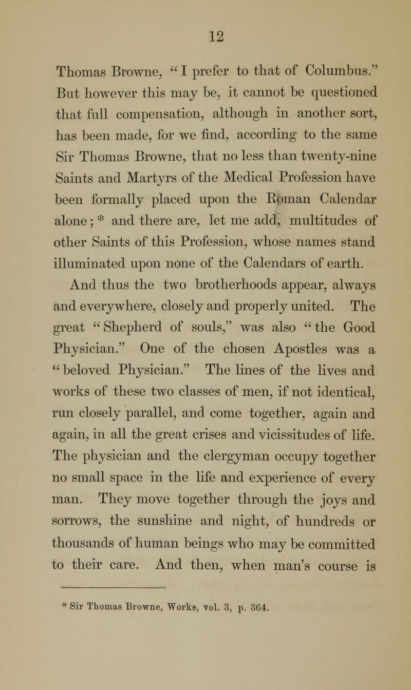 Thomas Browne,  I prefer to that of Columbus. But however this may be, it cannot be questioned that full compensation, although in another sort, has been made, for we find, according to the same Sir Thomas Browne, that no less than twenty-nine Saints and Martyrs of the Medical Profession have been formally placed upon the Kjpman Calendar alone; * and there are, let me add, multitudes of other Saints of this Profession, whose names stand illuminated upon none of the Calendars of earth. And thus the two brotherhoods appear, always and everywhere, closely and properly united. The great  Shepherd of souls, was also  the Good Physician. One of the chosen Apostles was a  beloved Physician. The lines of the lives and works of these two classes of men, if not identical, run closely parallel, and come together, again and again, in all the great crises and vicissitudes of life. The physician and the clergyman occupy together no small space in the life and experience of every man. They move together through the joys and sorrows, the sunshine and night, of hundreds or thousands of human beings who may be committed to their care. And then, when man's course is * Sir Thomas Browne, Worka, vol. 3, p. 364.