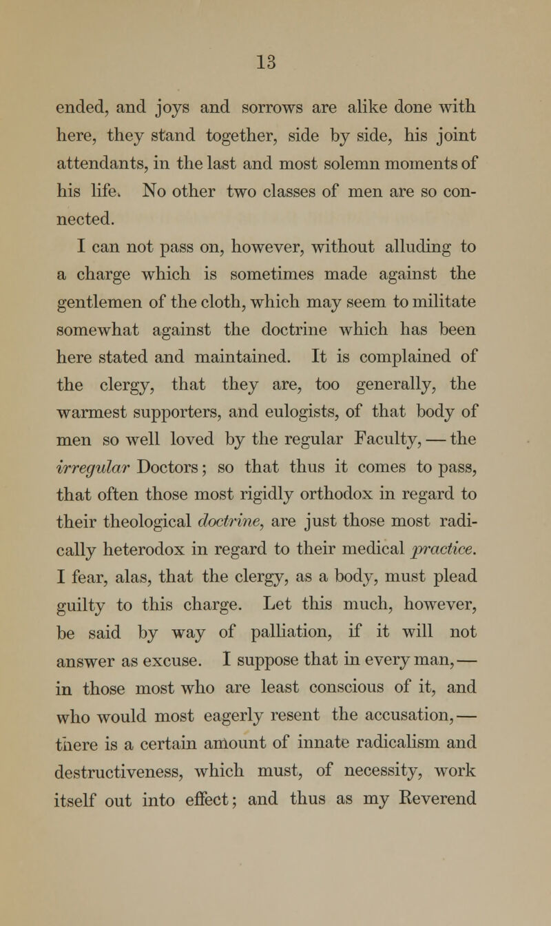 ended, and joys and sorrows are alike done with here, they stand together, side by side, his joint attendants, in the last and most solemn moments of his life. No other two classes of men are so con- nected. I can not pass on, however, without alluding to a charge which is sometimes made against the gentlemen of the cloth, which may seem to militate somewhat against the doctrine which has been here stated and maintained. It is complained of the clergy, that they are, too generally, the warmest supporters, and eulogists, of that body of men so well loved by the regular Faculty, — the irregular Doctors; so that thus it comes to pass, that often those most rigidly orthodox in regard to their theological doctrine, are just those most radi- cally heterodox in regard to their medical practice. I fear, alas, that the clergy, as a body, must plead guilty to this charge. Let this much, however, be said by way of palliation, if it will not answer as excuse. I suppose that in every man,— in those most who are least conscious of it, and who would most eagerly resent the accusation,— there is a certain amount of innate radicalism and destructiveness, which must, of necessity, work itself out into effect; and thus as my Keverend