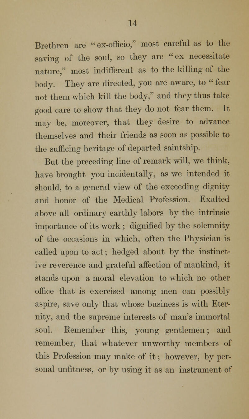 Brethren are  ex-officio, most careful as to the saving of the soul, so they are ex necessitate nature, most indifferent as to the killing of the body. They are directed, you are aware, to  fear not them which kill the body, and they thus take good care to show that they do not fear them. It may be, moreover, that they desire to advance themselves and their friends as soon as possible to the sufficing heritage of departed saintship. But the preceding line of remark will, we think, have brought you incidentally, as we intended it should, to a general view of the exceeding dignity and honor of the Medical Profession. Exalted above all ordinary earthly labors by the intrinsic importance of its work ; dignified by the solemnity of the occasions in which, often the Physician is called upon to act; hedged about by the instinct- ive reverence and grateful affection of mankind, it stands upon a moral elevation to which no other office that is exercised among men can possibly aspire, save only that whose business is with Eter- nity, and the supreme interests of man's immortal soul. Remember this, young gentlemen; and remember, that whatever unworthy members of this Profession may make of it; however, by per- sonal unfitness, or by using it as an instrument of