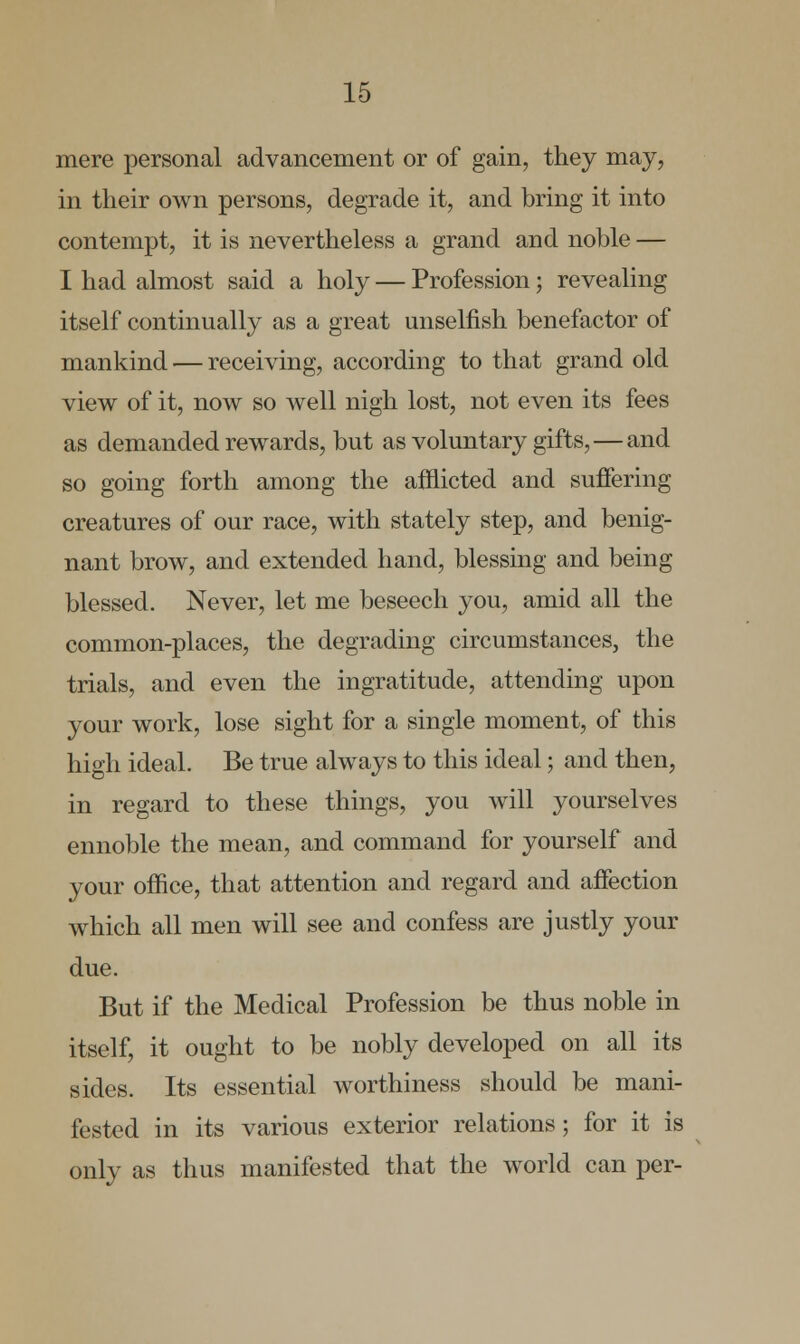 mere personal advancement or of gain, they may, in their own persons, degrade it, and bring it into contempt, it is nevertheless a grand and noble — I had almost said a holy — Profession ; revealing itself continually as a great unselfish benefactor of mankind — receiving, according to that grand old view of it, now so well nigh lost, not even its fees as demanded rewards, but as voluntary gifts,—and so going forth among the afflicted and suffering creatures of our race, with stately step, and benig- nant brow, and extended hand, blessing and being blessed. Never, let me beseech you, amid all the common-places, the degrading circumstances, the trials, and even the ingratitude, attending upon your work, lose sight for a single moment, of this high ideal. Be true always to this ideal; and then, in regard to these things, you will yourselves ennoble the mean, and command for yourself and your office, that attention and regard and affection which all men will see and confess are justly your due. But if the Medical Profession be thus noble in itself, it ought to be nobly developed on all its sides. Its essential worthiness should be mani- fested in its various exterior relations; for it is only as thus manifested that the world can per-