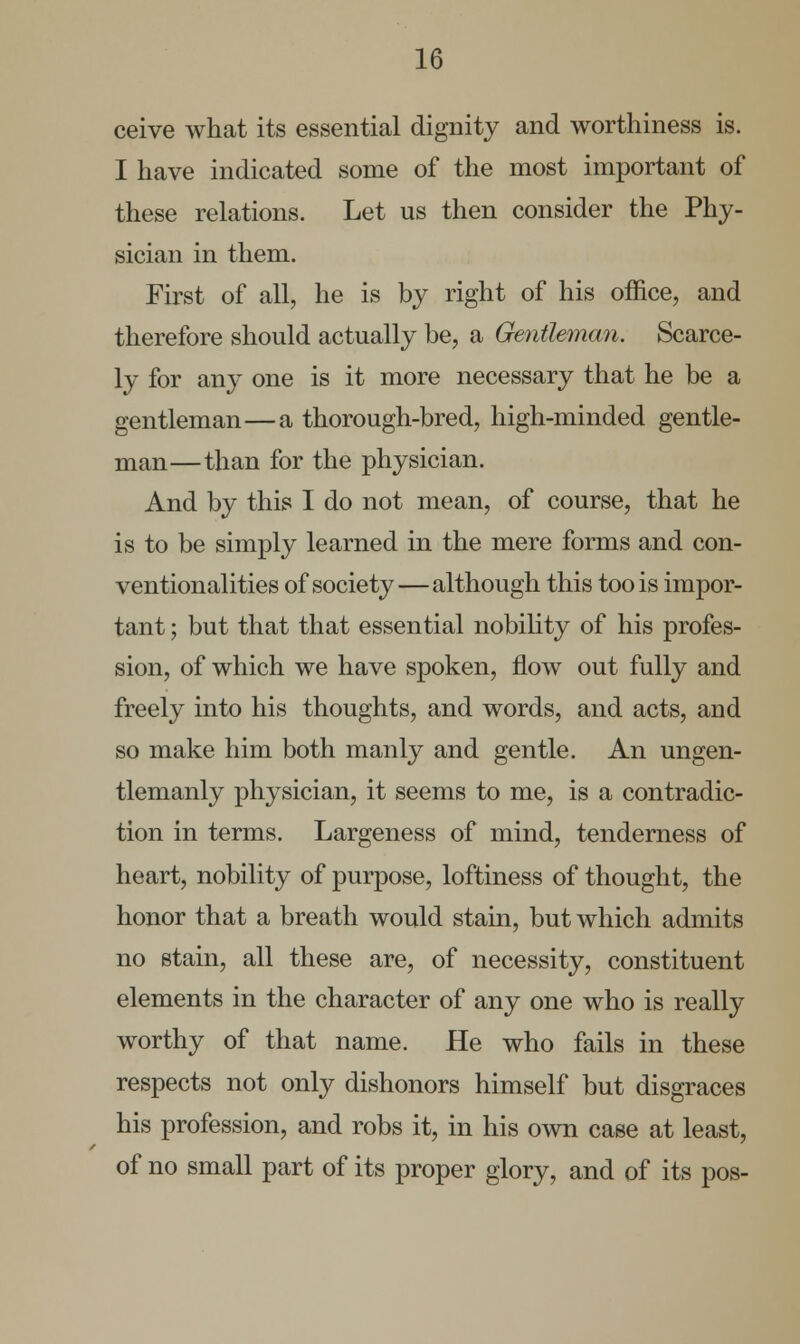 ceive what its essential dignity and worthiness is. I have indicated some of the most important of these relations. Let us then consider the Phy- sician in them. First of all, he is by right of his office, and therefore should actually be, a Gentleman. Scarce- ly for any one is it more necessary that he be a gentleman—a thorough-bred, high-minded gentle- man—than for the physician. And by this I do not mean, of course, that he is to be simply learned in the mere forms and con- ventionalities of society—although this too is impor- tant ; but that that essential nobility of his profes- sion, of which we have spoken, flow out fully and freely into his thoughts, and words, and acts, and so make him both manly and gentle. An ungen- tlemanly physician, it seems to me, is a contradic- tion in terms. Largeness of mind, tenderness of heart, nobility of purpose, loftiness of thought, the honor that a breath would stain, but which admits no stain, all these are, of necessity, constituent elements in the character of any one who is really worthy of that name. He who fails in these respects not only dishonors himself but disgraces his profession, and robs it, in his own case at least, of no small part of its proper glory, and of its pos-