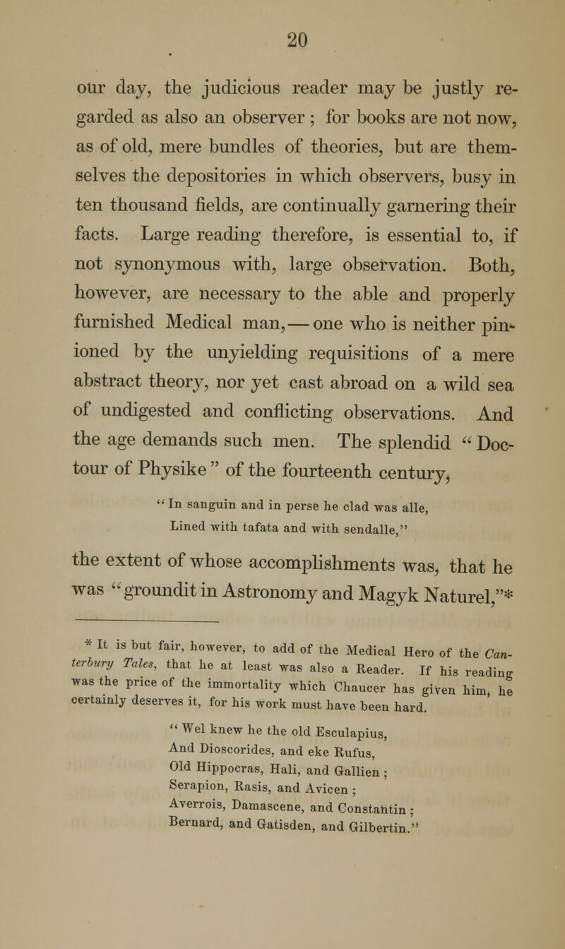 our day, the judicious reader may be justly re- garded as also an observer; for books are not now, as of old, mere bundles of theories, but are them- selves the depositories in which observers, busy in ten thousand fields, are continually garnering their facts. Large reading therefore, is essential to, if not synonymous with, large observation. Both, however, are necessary to the able and properly furnished Medical man,—one who is neither ph> ioned by the unyielding requisitions of a mere abstract theory, nor yet cast abroad on a wild sea of undigested and conflicting observations. And the age demands such men. The splendid  Doc- tour of Physike  of the fourteenth century,  In sanguin and in perse he clad was alle, Lined with tafata and with sendalle, the extent of whose accomplishments was, that he was groundit in Astronomy and Magyk Naturel,* * It is but fair, however, to add of the Medical Hero of the Can- terbury Tales, that he at least was also a Reader. If his reading was the price of the immortality which Chaucer has given him, he certainly deserves it, for his work must have been hard.  Wei knew he the old Esculapius, And Dioscorides, and eke Rufus, Old Hippocras, Hali, and Gallien ; Serapion, Rasis, and Avicen ; Averrois, Damascene, and Constahtin ; Bernard, and Gatisden, and Gilbertin.''