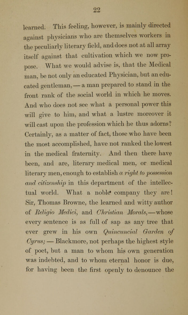 learned. This feeling, however, is mainly directed against physicians who are themselves workers in the peculiarly literary field, and does not at all array itself against that cultivation which we now pro- pose. What we would advise is, that the Medical man, be not only an educated Physician, but an edu- cated gentleman, — a man prepared to stand in the front rank of the social world in which he moves. And who does not see what a personal power this will give to him, and what a lustre moreover it will cast upon the profession which he thus adorns? Certainly, as a matter of fact, those who have been the most accomplished, have not ranked the lowest in the medical fraternity. And then there have been, and are, literary medical men, or medical literary men, enough to establish a rigid to possession and citizenship in this department of the intellec- tual world. What a noble* company they are! Sir, Thomas Browne, the learned and witty author of Religio Medici, and Christian Morals,—whose every sentence is as full of sap as any tree that ever grew in his own Quincuncial Garden of Gyrus; — Blackmore, not perhaps the highest style of poet, but a man to whom his own generation was indebted, and to whom eternal honor is due, for having been the first openly to denounce the