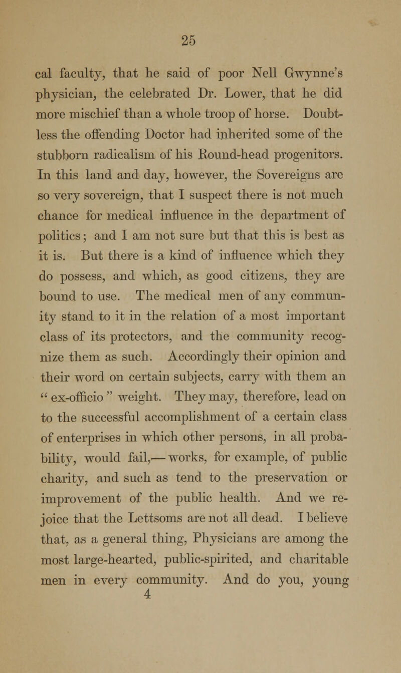 cal faculty, that he said of poor Nell Gwynne's physician, the celebrated Dr. Lower, that he did more mischief than a whole troop of horse. Doubt- less the offending Doctor had inherited some of the stubborn radicalism of his Round-head progenitors. In this land and day, however, the Sovereigns are so very sovereign, that I suspect there is not much chance for medical influence in the department of politics; and I am not sure but that this is best as it is. But there is a kind of influence which they do possess, and which, as good citizens, they are bound to use. The medical men of any commun- ity stand to it in the relation of a most important class of its protectors, and the community recog- nize them as such. Accordingly their opinion and their word on certain subjects, carry with them an  ex-oflicio  weight. They may, therefore, lead on to the successful accomplishment of a certain class of enterprises in which other persons, in all proba- bility, would fail,— works, for example, of public charity, and such as tend to the preservation or improvement of the public health. And we re- joice that the Lettsoms are not all dead. I believe that, as a general thing, Physicians are among the most large-hearted, public-spirited, and charitable men in every community. And do you, young 4