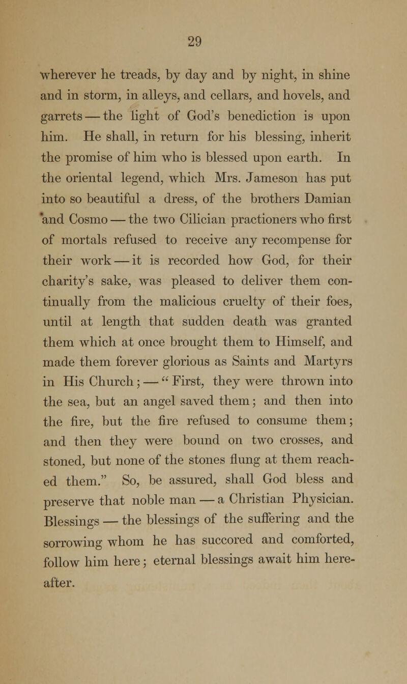 wherever he treads, by day and by night, in shine and in storm, in alleys, and cellars, and hovels, and garrets — the light of God's benediction is upon him. He shall, in return for his blessing, inherit the promise of him who is blessed upon earth. In the oriental legend, which Mrs. Jameson has put into so beautiful a dress, of the brothers Damian and Cosmo — the two Cilician practioners who first of mortals refused to receive any recompense for their work — it is recorded how God, for their charity's sake, was pleased to deliver them con- tinually from the malicious cruelty of their foes, until at length that sudden death was granted them which at once brought them to Himself, and made them forever glorious as Saints and Martyrs in His Church; —  First, they were thrown into the sea, but an angel saved them; and then into the fire, but the fire refused to consume them; and then they were bound on two crosses, and stoned, but none of the stones flung at them reach- ed them. So, be assured, shall God bless and preserve that noble man — a Christian Physician. Blessings — the blessings of the suffering and the sorrowing whom he has succored and comforted, follow him here; eternal blessings await him here- after.