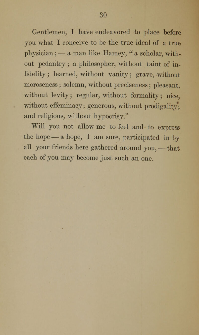 Gentlemen, I have endeavored to place before you what I conceive to be the true ideal of a true physician; — a man like Harney,  a scholar, with- out pedantry ; a philosopher, without taint of in- fidelity ; learned, without vanity; grave, without moroseness; solemn, without preciseness; pleasant, without levity; regular, without formality; nice, without effeminacy; generous, without prodigality; and religious, without hypocrisy. Will you not allow me to feel and to express the hope — a hope, I am sure, participated in by all your friends here gathered around you, — that each of you may become just such an one.