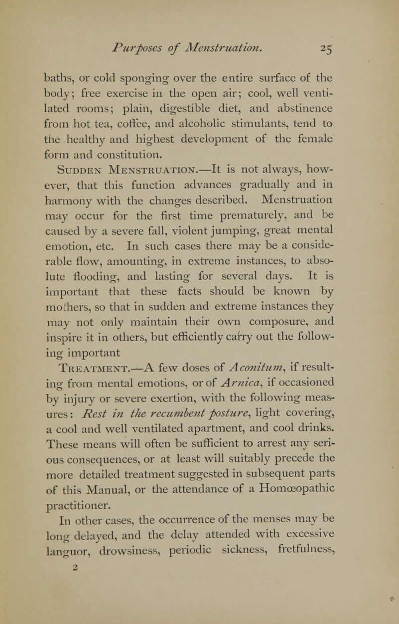 baths, or cold sponging over the entire surface of the body; free exercise in the open air; cool, well venti- lated rooms; plain, digestible diet, and abstinence from hot tea, coffee, and alcoholic stimulants, tend to the healthy and highest development of the female form and constitution. Sudden Menstruation.—It is not always, how- ever, that this function advances gradually and in harmony with the changes described. Menstruation may occur for the first time prematurely, and be caused by a severe fall, violent jumping, great mental emotion, etc. In such cases there may be a conside- rable flow, amounting, in extreme instances, to abso- lute flooding, and lasting for several days. It is important that these facts should be known by mothers, so that in sudden and extreme instances they may not only maintain their own composure, and inspire it in others, but efficiently carry out the follow- ing important Treatment.—A few doses of Aconitzim, if result- ing from mental emotions, or of Arnica, if occasioned by injury or severe exertion, with the following meas- ures : Pest in the recwfibent posture, light covering, a cool and well ventilated apartment, and cool drinks. These means will often be sufficient to arrest any seri- ous consequences, or at least will suitably precede the more detailed treatment suggested in subsequent parts of this Manual, or the attendance of a Homoeopathic practitioner. In other cases, the occurrence of the menses may be long delayed, and the delay attended with excessive languor, drowsiness, periodic sickness, fretfulness, 2