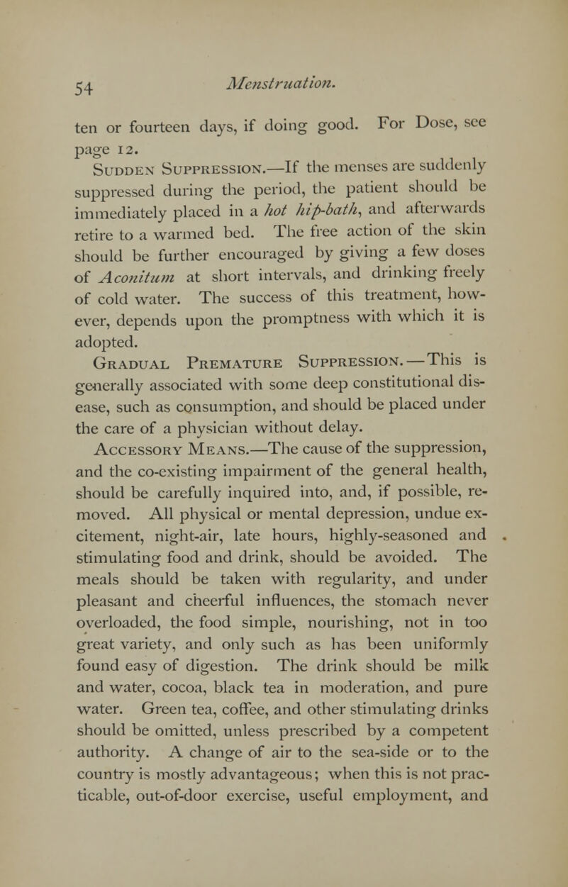 ten or fourteen days, if doing good. For Dose, see page 12. Sudden Suppression.—If the menses are suddenly suppressed during the period, the patient should be immediately placed in a hot hip-bath, and afterwards retire to a warmed bed. The free action of the skin should be further encouraged by giving a few doses of Aconitum at short intervals, and drinking freely of cold water. The success of this treatment, how- ever, depends upon the promptness with which it is adopted. Gradual Premature Suppression.—This is generally associated with some deep constitutional dis- ease, such as consumption, and should be placed under the care of a physician without delay. Accessory Means.—The cause of the suppression, and the co-existing impairment of the general health, should be carefully inquired into, and, if possible, re- moved. All physical or mental depression, undue ex- citement, night-air, late hours, highly-seasoned and stimulating food and drink, should be avoided. The meals should be taken with regularity, and under pleasant and cheerful influences, the stomach never overloaded, the food simple, nourishing, not in too great variety, and only such as has been uniformly found easy of digestion. The drink should be milk and water, cocoa, black tea in moderation, and pure water. Green tea, coffee, and other stimulating drinks should be omitted, unless prescribed by a competent authority. A change of air to the sea-side or to the country is mostly advantageous; when this is not prac- ticable, out-of-door exercise, useful employment, and