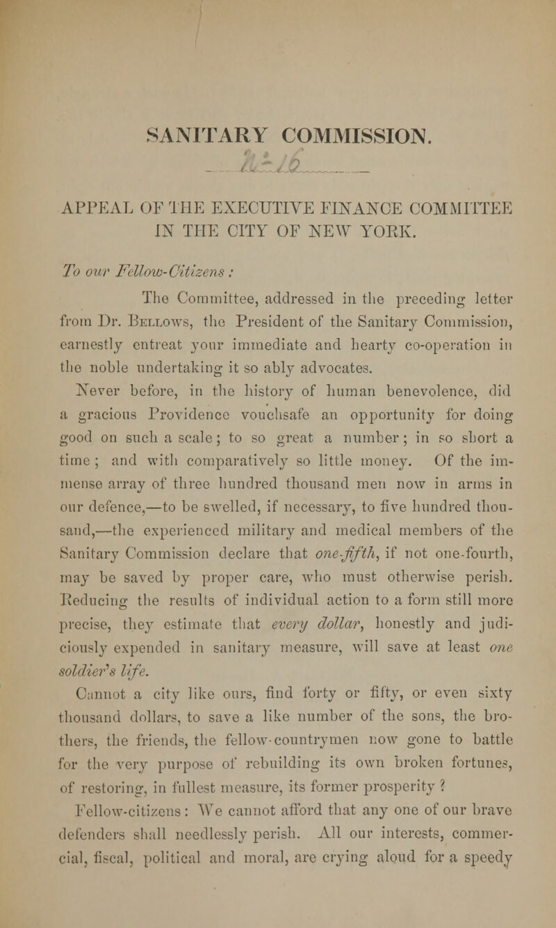 SANITARY COMMISSION. APPEAL OF THE EXECUTIVE FINANCE COMMITTEE IN THE CITY OF NEW YORK. To our Fellow-Citizens : The Committee, addressed in the preceding letter from Dr. Bellows, the President of the Sanitary Commission, earnestly entreat your immediate and hearty co-operation in the nohle undertaking it so ably advocates. Never before, in the history of human benevolence, did a gracious Providence vouchsafe an opportunity for doing good on such a scale; to so great a number; in so short a time ; and with comparatively so little money. Of the im- mense array of three hundred thousand men now in arms in our defence,—to be swelled, if necessary, to five hundred thou- sand,—the experienced military and medical members of the Sanitary Commission declare that one-fifth, if not one-fourth, may be saved by proper care, who must otherwise perish. Reducing the results of individual action to a form still more precise, they estimate that every dollar, honestly and judi- ciously expended in sanitary measure, will save at least one soldier's life. Cannot a city like ours, find forty or fifty, or even sixty thousand dollars, to save a like number of the sons, the bro- thers, the friends, the fellow-countrymen now gone to battle for the very purpose of rebuilding its own broken fortunes, of restoring, in fullest measure, its former prosperity \ Fellow-citizens : We cannot afford that any one of our brave defenders shall needlessly perish. All our interests, commer- cial, fiscal, political and moral, are crying aloud for a speedy