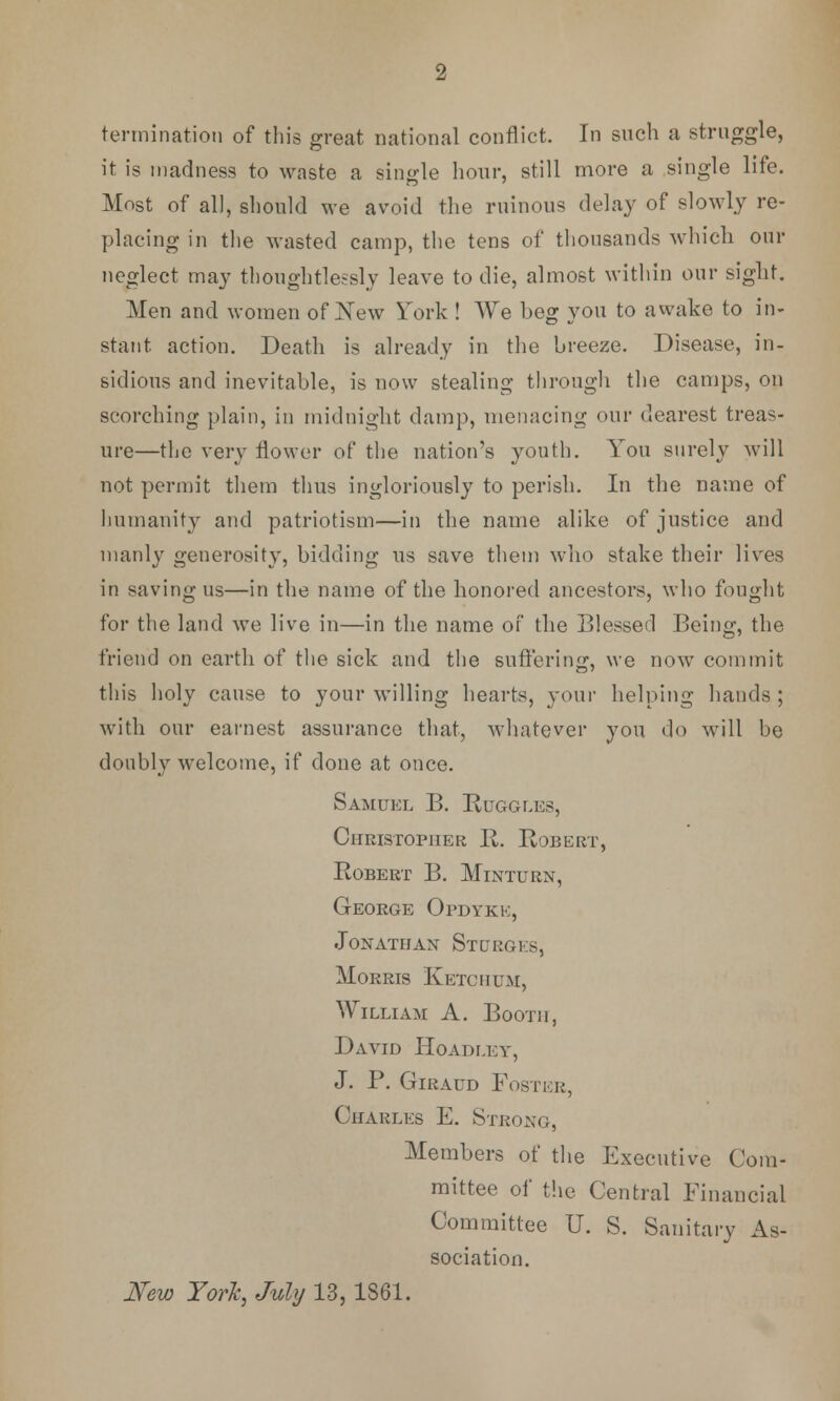 termination of this great national conflict. In such a struggle, it is madness to waste a single hour, still more a single life. Most of all, should we avoid the ruinous delay of slowly re- placing in the wasted camp, the tens of thousands which our neglect may thoughtlessly leave to die, almost within onr sight. Men and women of New York ! We beg you to awake to in- stant action. Death is already in the breeze. Disease, in- sidious and inevitable, is now stealing through the camps, on scorching plain, in midnight damp, menacing onr dearest treas- ure—the very flower of the nation's youth. You surely will not permit them thus ingloriously to perish. In the name of humanity and patriotism—in the name alike of justice and manly generosity, bidding us save them who stake their lives in saving us—in the name of the honored ancestors, who fought for the land we live in—in the name of the Blessed Being, the friend on earth of the sick and the suffering, we now commit this holy cause to your willing hearts, your helping hands; with our earnest assurance that, whatever you do will be doubly welcome, if done at once. Samuel B. Ruggles, Christopher R. Robert, Robert B. Minturn, George Opdykk, Jonathan St urges, Morris K etc hum, William A. Booth, David Hoadi.ey, J. P. Giraud Foster, Charles E. Strong, Members of the Executive Com- mittee of the Central Financial Committee U. S. Sanitary As- sociation. New York, July 13,1861.