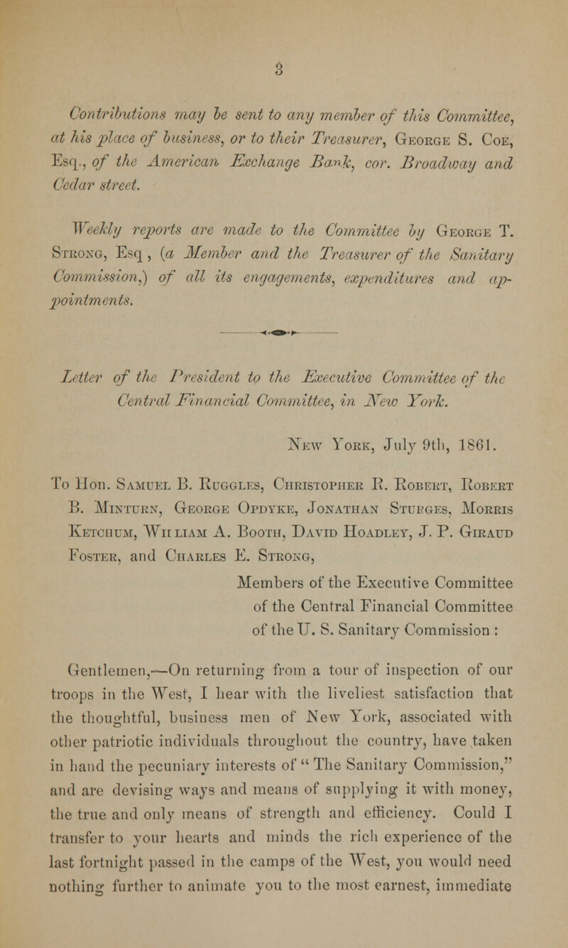 Contributions may be sent to any member of this Committee, at his place of business, or to their Treasurer, George S. Coe, Esq., of the American Exchange Bank, cor. Broadway and Cedar street. Weekly reports are made to the Committee by George T. Strong, Esq , (a Member and the Treasurer of the Sanitary Commission,) of all its engagements, expenditures cc?id ap- pointments. Letter of the President to the Executive Committee of the Central Financial Committee, in New York. New York, July 9th, 1861. To Hon. Samuel B. Ruggles, Christopher E. Robert, Robert B. Minturn, George Opdyke, Jonathan Stukges, Morris Ketohum, Wiiliam A. Booth, David Hoadley, J. P. Giraud Foster, and Charles E. Strong, Members of the Executive Committee of the Central Financial Committee of the U. S. Sanitary Commission : Gentlemen,—On returning from a tour of inspection of our troops in the West, I hear with the liveliest satisfaction that the thoughtful, business men of New York, associated with other patriotic individuals throughout the country, have taken in hand the pecuniary interests of The Sanitary Commission, and are devising ways and means of supplying it with money, the true and only means of strength and efficiency. Could I transfer to your hearts and minds the rich experience of the last fortnight passed in the camps of the West, you would need nothing further to animate you to the most earnest, immediate