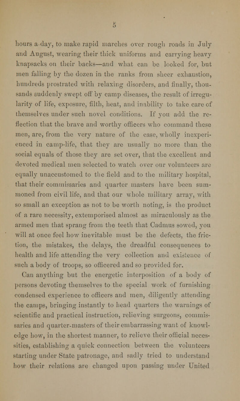 s hours a-day, to make rapid marches over rough roads in July and August, wearing their thick uniforms and carrying heavy knapsacks on their backs—and what can be looked for, but men falling by the dozen in the ranks from sheer exhaustion, hundreds prostrated with relaxing disorders, and finally, thou- sands suddenly swept off by camp diseases, the result of irregu- larity of life, exposure, filth, heat, and inability to take care of themselves under such novel condidons. If you add the re- flection that the brave and worthy officers who command these men, are, from the very nature of the case, wholly inexperi- enced in camp-life, that they are usually no more than the social equals of those they are set over, that the excellent and devoted medical men selected to watch over our volunteers are equally unaccustomed to the field and to the military hospital, that their commissaries and quarter masters have been sum- moned from civil life, and that our whole military array, with so small an exception as not to be worth noting, is the product of a rare necessity, extemporised almost as miraculously as the armed men that sprang from the teeth that Cadmus sowed, you will at once feel how inevitable must be the defects, the fric- tion, the mistakes, the delays, the dreadful consequences to health and life attending the very collection and existence of such a body of troops, so officered and so provided for. Can anything but the energetic interposition of a body of persons devoting themselves to the special work of furnishing condensed experience to officers and men, diligently attending the camps, bringing instantly to head quarters the warnings of scientific and practical instruction, relieving surgeons, commis- saries and quarter-masters of their embarrassing want of knowl- edge how, in the shortest manner, to relieve their official neces- sities, establishing a quick connection between the volunteers starting under State patronage, and sadly tried to understand how their relations are changed upon passing under United