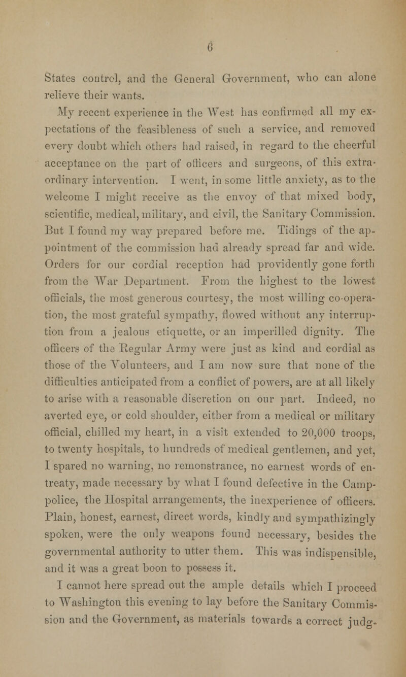 a States control, and the General Government, who can alone relieve their wants. My recent experience in the West has confirmed all my ex- pectations of the feasibleness of such a service, and removed every doubt which others had raised, in regard to the cheerful acceptance on the part of officers and surgeons, of this extra- ordinary intervention. I went, in some little anxiety, as to the welcome I might receive as the envoy of that mixed body, scientific, medical, military, and civil, the Sanitary Commission. But I found my way prepared before me. Tidings of the ap- pointment of the commission had already spread far and wide. Orders for our cordial reception had providently gone forth from the War Department. From the highest to the lowest officials, the most generous courtesy, the most willing co-opera- tion, the most grateful sympathy, flowed without any interrup- tion from a jealous etiquette, or an imperilled dignity. The officers of the Regular Army were just as kind and cordial as those of the Volunteers, and I am now sure that none of the difficulties anticipated from a conflict of powers, are at all likely to arise with a reasonable discretion on our part. Indeed, no averted eye, or cold shoulder, either from a medical or military official, chilled my heart, in a visit extended to 20,000 troops, to twenty hospitals, to hundreds of medical gentlemen, and yet, I spared no warning, no remonstrance, no earnest words of en- treat}^, made necessary by what I found defective in the Camp- police, the Hospital arrangements, the inexperience of officers. Plain, honest, earnest, direct words, kindly and sympathizino-ly spoken, were the only weapons found necessary, besides the governmental authority to utter them. This was indispensible, and it was a great boon to possess it. I cannot here spread out the ample details which I proceed to Washington this evening to lay before the Sanitary Commis- sion and the Government, as materials towards a correct judo-.