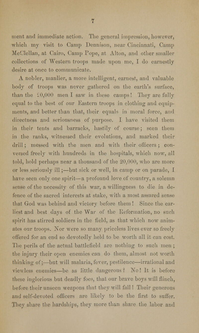 ment and immediate action. The general impression, however, which my visit to Camp Dennison, near Cincinnati, Camp McClellan, at Cairo, Camp Pope, at Alton, and other smaller collections of Western troops made upon me, I do earnestly desire at once to communicate. A nobler, manlier, a more intelligent, earnest, and valuable body of troops was never gathered on the earth's surface, than the £0,000 men I saw in these camps! They are fully equal to the best of our Eastern troops in clothing and equip- ments, and better than that, their equals in moral force, and directness and seriousness of purpose. I have visited them in their tents and barracks, hastily of course; seen them in the ranks, witnessed their evolutions, and marked their drill ; messed with the men and with their ofiicers; con- versed freely with hundreds in the hospitals, which now, all told, hold perhaps near a thousand of the 20,000, who are more or less seriously ill ;—but sick or well, in camp or on parade, I have seen only one spirit—a profound love of country, a solemn sense of the necessity of this war, a willingness to die in de- fence of the sacred interests at stake, with a most assured sense that God was behind and victory before them ! Since the ear- liest and best days of the War of the Reformation, no such spirit has stirred soldiers in the field, as that which now anim- ates our troops. Nor were so many priceless lives ever so freely offered for an end so devotedly hold to be worth all it can cost. The perils of the actual battlefield are nothing to such men ; the injury their open enemies can do them, almost not worth thinking of;—but will malaria, fever, pestilence—irrational and viewless enemies—be as little dangerous? No! It is before these inglorious but deadly foes, that our brave boys will flinch, before their unseen weapons that they will fall ! Their generous and self-devoted officers are like!)' to be the first to suffer. They share the hardships, they more than share the labor and