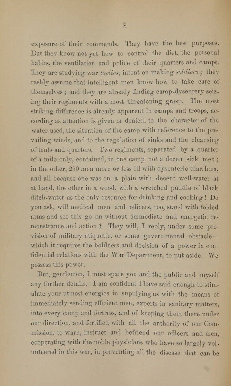 exposure of their commands. They have the best purposes. But they know not yet how to control the diet, the personal habits, the ventilation and police of their quarters and camps. They are studying war tactics, intent on making soldiers ; they rashly assume that intelligent men know how to take care of themselves ; and they are already finding camp-dysentery seiz- ing their regiments with a most threatening grasp. The most striking difference is already apparent in camps and troops, ac- cording as attention is given or denied, to the character of the water used, the situation of the camp with reference to the pre- vailing winds, and to the regulation of sinks and the cleansing of tents and quarters. Two regiments, separated by a quarter of a mile only, contained, in one camp not a dozen sick men ; in the other, 250 men more or less ill with dysenteric diarrhoea, and all because one was on a plain with decent well-water at at hand, the other in a wood, with a wretched puddle of black ditch-water as the only resource for drinking and cooking ! Do you ask, will medical men and officers, too, stand with folded arms and see this go on without immediate and energetic re- monstrance and action 1 They will, I reply, under some pro- vision of military etiquette, or some governmental obstacle— which it requires the boldness and decision of a power in con- fidential relations with the War Department, to put aside. We possess this power. But, gentlemen, I must spare you and the public and myself any further details. I am confident I have said enough to stim- ulate your utmost energies in supplying us with the means of immediately sending efficient men, experts in sanitary matters, into every camp and fortress, and of keeping them there under our direction, and fortified with all the authority of our Com- mission, to warn, instruct and befriend our officers and men, cooperating with the noble physicians who have so largely vol- unteered in this war, in preventing all the disease that can be