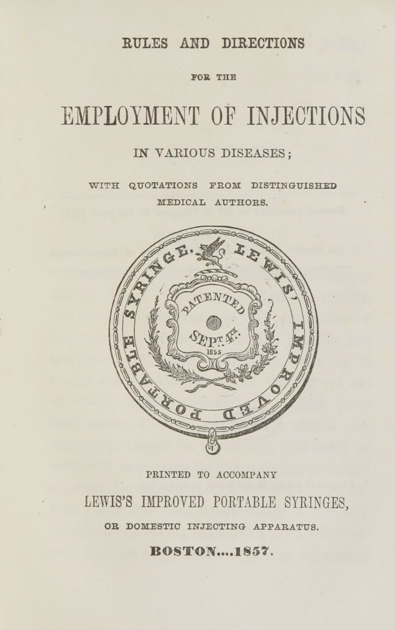 EMPLOYMENT OF INJECTIONS IN VARIOUS DISEASES; WITH QUOTATIONS FEOM DISTINGUISHED MEDICAL AUTHORS. PRINTED TO ACCOMPANY LEWIS'S IMPROVED PORTABLE SYRINGES, OB DOMESTIC INJECTING APPARATUS. BOSTON....1857.