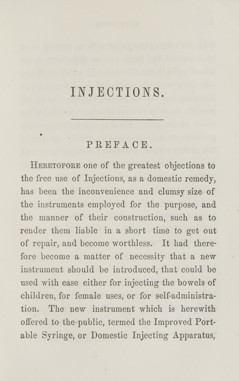 INJECTIONS. PREFACE. Heretofore one of the greatest objections to the free use of Injections, as a domestic remedy, has been the inconvenience and clumsy size of the instruments employed for the purpose, and the manner of their construction, such as to render them liable in a short time to get out of repair, and become worthless. It had there- fore become a matter of necessity that a new instrument should be introduced, that could be used with ease either for injecting the bowels of children, for female uses, or for self-administra- tion. The new instrument which is herewith offered to the public, termed the Improved Port- able Syringe, or Domestic Injecting Apparatus,