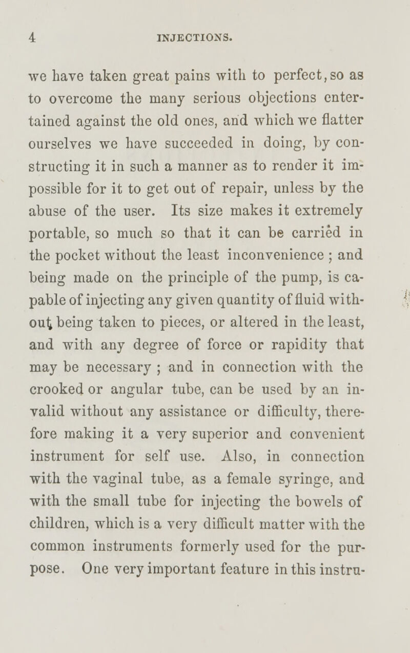 we have taken great pains with to perfect,so as to overcome the many serious objections enter- tained against the old ones, and which we flatter ourselves we have succeeded in doing, by con- structing it in such a manner as to render it im- possible for it to get out of repair, unless by the abuse of the user. Its size makes it extremely portable, so much so that it can be carried in the pocket without the least inconvenience ; and being made on the principle of the pump, is ca- pable of injecting any given quantity of fluid with- out being taken to pieces, or altered in the least, and with any degree of force or rapidity that may be necessary ; and in connection with the crooked or angular tube, can be used by an in- valid without any assistance or difficulty, there- fore making it a very superior and convenient instrument for self use. Also, in connection with the vaginal tube, as a female syringe, and with the small tube for injecting the bowels of children, which is a very difficult matter with the common instruments formerly used for the pur- pose. One very important feature in this instru-