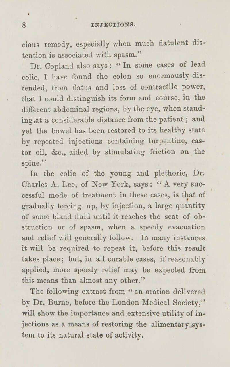 cious remedy, especially when much flatulent dis- tention is associated with spasm. Dr. Copland also says:  In some cases of lead colic, I have found the colon so enormously dis- tended, from flatus and loss of contractile power, that I could distinguish its form and course, in the different abdominal regions, by the eye, when stand- ing *at a considerable distance from the patient; and yet the bowel has been restored to its healthy state by repeated injections containing turpentine, cas- tor oil, dec, aided by stimulating friction on the spine. In the colic of the young and plethoric, Dr. Charles A. Lee, of New York, says: A very suc- cessful mode of treatment in these cases, is that of gradually forcing up, by injection, a large quantity of some bland fluid until it reaches the seat of ob- struction or of spasm, when a speedy evacuation and relief will generally follow. In many instances it will be required to repeat it, before this result takes place; but, in all curable cases, if reasonably applied, more speedy relief may be expected from this means than almost any other. The following extract from  an oration delivered by Dr. Burne, before the London Medical Society, will show the importance and extensive utility of in- jections as a means of restoring the alimentary sys- tem to its natural state of activity.