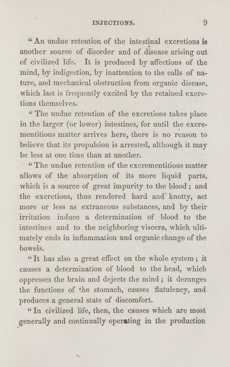  An undue retention of the intestinal excretions is another source of disorder and of disease arising out of civilized life. It is produced by affections of the mind, by indigestion, by inattention to the calls of na- ture, and mechanical obstruction from organic disease, which last is frequently excited by the retained excre- tions themselves.  The undue retention of the excretions takes place in the larger (or lower) intestines, for until the excre- mentitious matter arrives here, there is no reason to believe that its propulsion is arrested, although it may be less at one time than at another.  The undue retention of the excrementitious matter allows of the absorption of its more liquid parts, which is a source of great impurity to the blood ; and the excretions, thus rendered hard and knotty, act more or less as extraneous substances, and by their irritation induce a determination of blood to the intestines and to the neighboring viscera, which ulti- mately ends in inflammation and organic change of the bowels.  It has also a great effect on the whole system ; it causes a determination of blood to the head, which oppresses the brain and dejects the mind ; it deranges the functions of the stomach, causes flatulency, and produces a general state of discomfort.  In civilized life, then, the causes which are most generally and continually operating in the production