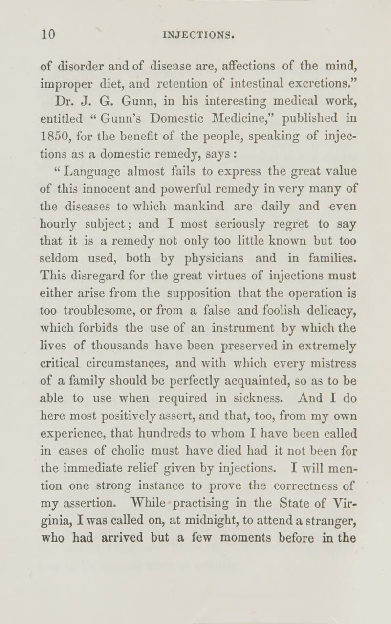 of disorder and of disease are, affections of the mind, improper diet, and retention of intestinal excretions. Dr. J. G. Gunn, in his interesting medical work, entitled  Gunn's Domestic Medicine, published in 1850, for the benefit of the people, speaking of injec- tions as a domestic remedy, says :  Language almost fails to express the great value of this innocent and powerful remedy in very many of the diseases to which mankind are daily and even hourly subject; and I most seriously regret to say that it is a remedy not only too little known but too seldom used, both by physicians and in families. This disregard for the great virtues of injections must either arise from the supposition that the operation is too troublesome, or from a false and foolish delicacy, which forbids the use of an instrument by which the lives of thousands have been preserved in extremely critical circumstances, and with which every mistress of a family should be perfectly acquainted, so as to be able to use when required in sickness. And I do here most positively assert, and that, too, from my own experience, that hundreds to whom I have been called in cases of cholic must have died had it not been for the immediate relief given by injections. I will men- tion one strong instance to prove the correctness of my assertion. While practising in the State of Vir- ginia, I was called on, at midnight, to attend a stranger, who had arrived but a few moments before in the