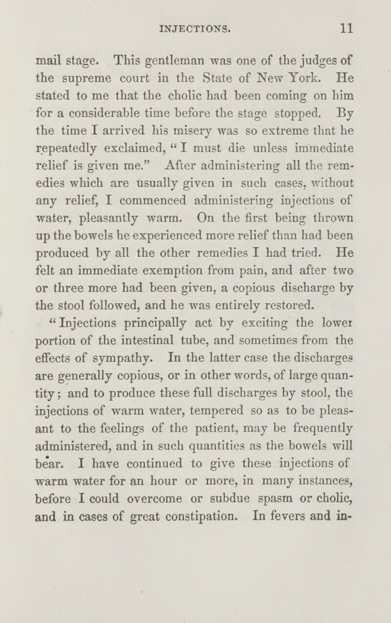 mail stage. This gentleman was one of the judges of the supreme court in the State of New York. He stated to me that the cholic had been coming on him for a considerable time before the stage stopped. By the time I arrived his misery was so extreme that he repeatedly exclaimed,  I must die unless immediate relief is given me. After administering all the rem- edies which are usually given in such cases, without any relief, I commenced administering injections of water, pleasantly warm. On the first being thrown up the bowels he experienced more relief than had been produced by all the other remedies I had tried. He felt an immediate exemption from pain, and after two or three more had been given, a copious discharge by the stool followed, and he was entirely restored.  Injections principally act by exciting the lowei portion of the intestinal tube, and sometimes from the effects of sympathy. In the latter case the discharges are generally copious, or in other words, of large quan- tity ; and to produce these full discharges by stool, the injections of warm water, tempered so as to be pleas- ant to the feelings of the patient, may be frequently administered, and in such quantities as the bowels will be'ar. I have continued to give these injections of warm water for an hour or more, in many instances, before I could overcome or subdue spasm or cholic, and in cases of great constipation. In fevers and in-