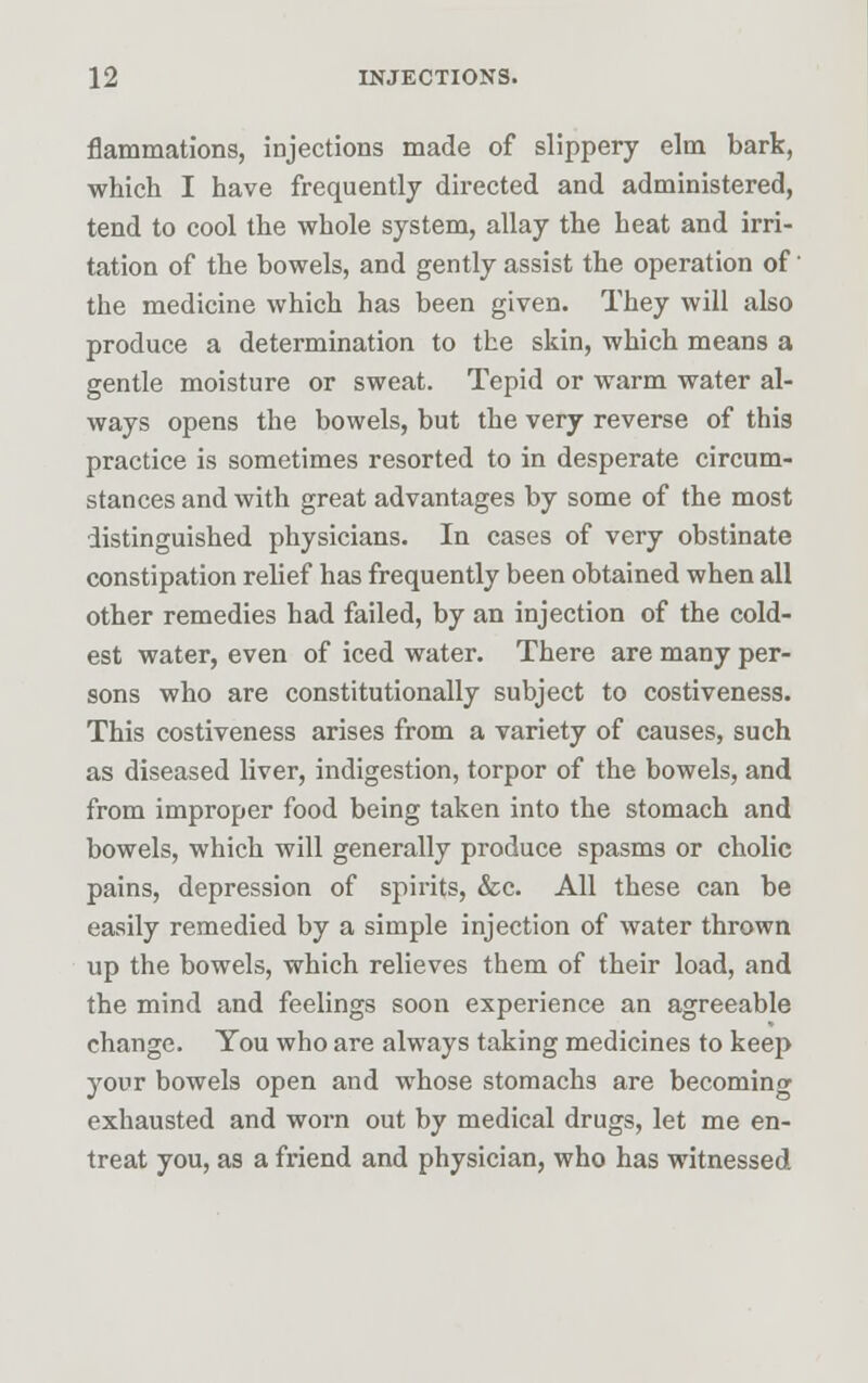 flammations, injections made of slippery elm bark, which I have frequently directed and administered, tend to cool the whole system, allay the heat and irri- tation of the bowels, and gently assist the operation of' the medicine which has been given. They will also produce a determination to the skin, which means a gentle moisture or sweat. Tepid or warm water al- ways opens the bowels, but the very reverse of this practice is sometimes resorted to in desperate circum- stances and with great advantages by some of the most distinguished physicians. In cases of very obstinate constipation relief has frequently been obtained when all other remedies had failed, by an injection of the cold- est water, even of iced water. There are many per- sons who are constitutionally subject to costiveness. This costiveness arises from a variety of causes, such as diseased liver, indigestion, torpor of the bowels, and from improper food being taken into the stomach and bowels, which will generally produce spasms or cholic pains, depression of spirits, &c. All these can be easily remedied by a simple injection of water thrown up the bowels, which relieves them of their load, and the mind and feelings soon experience an agreeable change. You who are always taking medicines to keep your bowels open and whose stomachs are becoming exhausted and worn out by medical drugs, let me en- treat you, as a friend and physician, who has witnessed