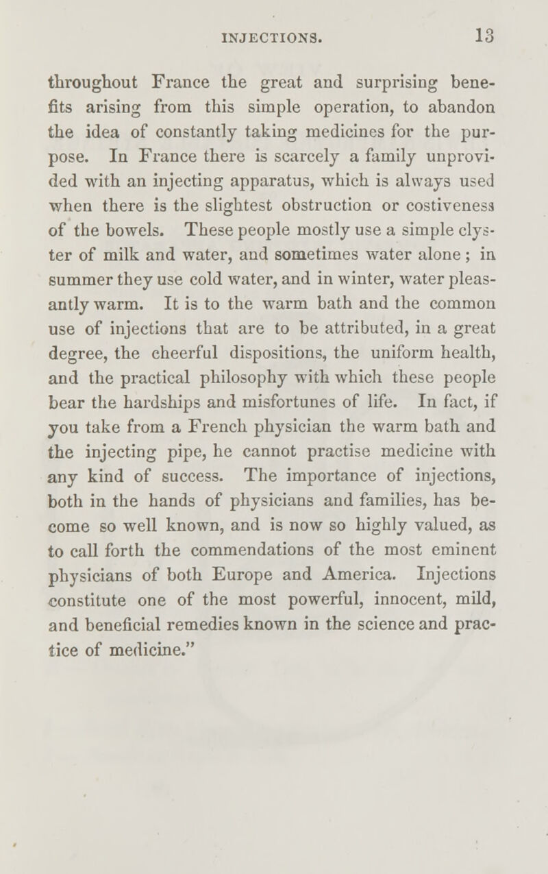 throughout France the great and surprising bene- fits arising from this simple operation, to abandon the idea of constantly taking medicines for the pur- pose. In France there is scarcely a family unprovi- ded with an injecting apparatus, which is always used when there is the slightest obstruction or costiveness of the bowels. These people mostly use a simple clys- ter of milk and water, and sometimes water alone; in summer they use cold water, and in winter, water pleas- antly warm. It is to the warm bath and the common use of injections that are to be attributed, in a great degree, the cheerful dispositions, the uniform health, and the practical philosophy with which these people bear the hardships and misfortunes of life. In fact, if you take from a French physician the warm bath and the injecting pipe, he cannot practise medicine with any kind of success. The importance of injections, both in the hands of physicians and families, has be- come so well known, and is now so highly valued, as to call forth the commendations of the most eminent physicians of both Europe and America. Injections constitute one of the most powerful, innocent, mild, and beneficial remedies known in the science and prac- tice of medicine.