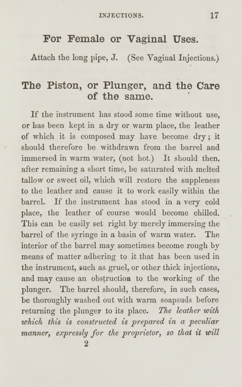 For Female or Vaginal Uses. Attach the long pipe, J. (See Vaginal Injections.) The Piston, or Plunger, and the Care of the same. If the instrument has stood some time without use, or has been kept in a dry or warm place, the leather of which it is composed may have become dry; it should therefore be withdrawn from the barrel and immersed in warm water, (not hot.) It should then, after remaining a short time, be saturated with melted tallow or sweet oil, which will restore the suppleness to the leather and cause it to work easily within the barrel. If the instrument has stood in a very cold place, the leather of course would become chilled. This can be easily set right by merely immersing the barrel of the syringe in a basin of warm water. The interior of the barrel may sometimes become rough by means of matter adhering to it that has been used in the instrument, such as gruel, or other thick injections, and may cause an obstruction to the working of the plunger. The barrel should, therefore, in such cases, be thoroughly washed out with warm soapsuds before returning the plunger to its place. The leather with which this is constructed is prepared in a pecidiar manner, expressly for the proprietor, so that it will 2