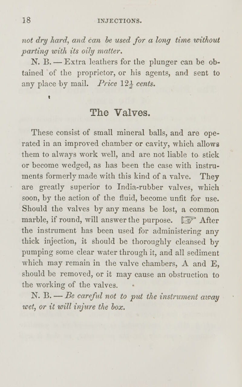 not dry hard, and can be used for a long time without parting with its oily matter. N. B. — Extra leathers for the plunger can be ob- tained of the proprietor, or his agents, and sent to any place by mail. Price 12 J- cents. i The Valves. These consist of small mineral balls, and are ope- rated in an improved chamber or cavity, which allows them to always work well, and are not liable to stick or become wedged, as has been the case with instru- ments formerly made with this kind of a valve. They are greatly superior to India-rubber valves, which soon, by the action of the fluid, become unfit for use. Should the valves by any means be lost, a common marble, if round, will answer the purpose, i^p3 After the instrument has been used for administering any thick injection, it should be thoroughly cleansed by pumping some clear water through it, and all sediment which may remain in the valve chambers, A and E, should be removed, or it may cause an obstruction to the working of the valves. N. B. — Be careful not to put the instrument away wet, or it will injure the box.