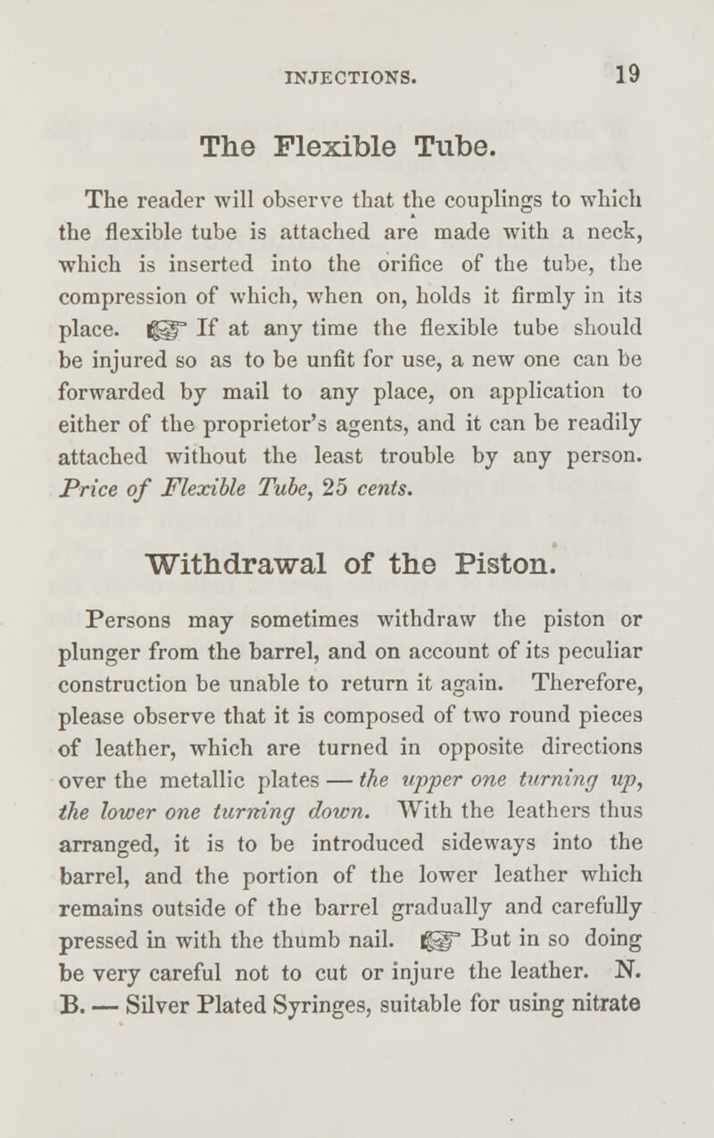 The Flexible Tube. The reader will observe that the couplings to which the flexible tube is attached are made with a neck, which is inserted into the orifice of the tube, the compression of which, when on, holds it firmly in its place, fjgl If at any time the flexible tube should be injured so as to be unfit for use, a new one can be forwarded by mail to any place, on application to either of the proprietor's agents, and it can be readily attached without the least trouble by any person. Price of Flexible Tube, 25 cents. Withdrawal of the Piston. Persons may sometimes withdraw the piston or plunger from the barrel, and on account of its peculiar construction be unable to return it again. Therefore, please observe that it is composed of two round pieces of leather, which are turned in opposite directions over the metallic plates — the upper one turning up, the lower one turning down. With the leathers thus arranged, it is to be introduced sideways into the barrel, and the portion of the lower leather which remains outside of the barrel gradually and carefully pressed in with the thumb nail. gg° But in so doing be very careful not to cut or injure the leather. N. B. — Silver Plated Syringes, suitable for using nitrate