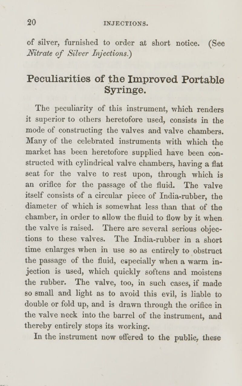 of silver, furnished to order at short notice. (See Nitrate of Silver Injections.) Peculiarities of the Improved Portable Syringe. The peculiarity of this instrument, which renders it superior to others heretofore used, consists in the mode of constructing the valves and valve chambers. Many of the celebrated instruments with which the market has been heretofore supplied have been con- structed with cylindrical valve chambers, having a flat seat for the valve to rest upon, through which is an orifice for the passage of the fluid. The valve itself consists of a circular piece of India-rubber, the diameter of which is somewhat less than that of the chamber, in order to allow the fluid to flow by it when the valve is raised. There are several serious objec- tions to these valves. The India-rubber in a short time enlarges when in use so as entirely to obstruct the passage of the fluid, especially when a warm in- jection is used, which quickly softens and moistens the rubber. The valve, too, in such cases, if made so small and light as to avoid this evil, is liable to double or fold up, and is drawn through the orifice in the valve neck into the barrel of the instrument, and thereby entirely stops its working. In the instrument now offered to the public, these