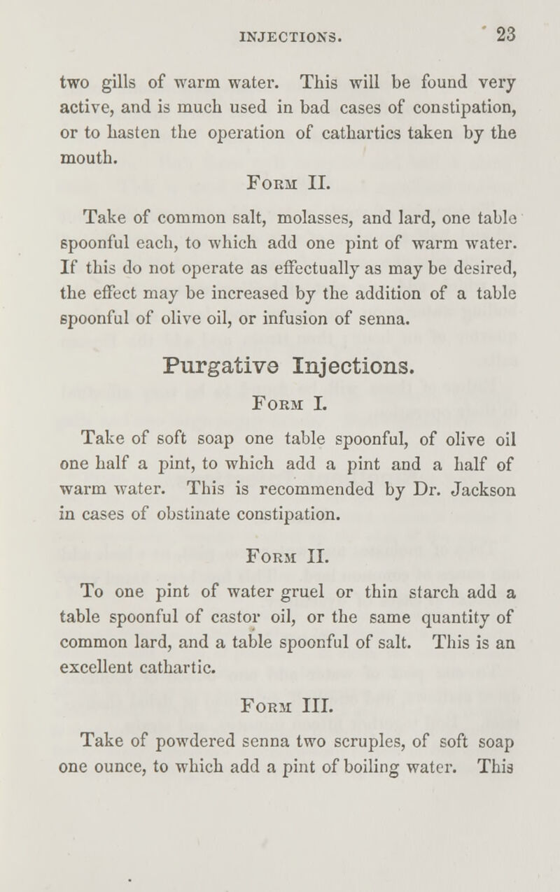 two gills of warm water. This will be found very active, and is much used in bad cases of constipation, or to hasten the operation of cathartics taken by the mouth. Form II. Take of common salt, molasses, and lard, one table spoonful each, to which add one pint of warm water. If this do not operate as effectually as may be desired, the effect may be increased by the addition of a table 6poonful of olive oil, or infusion of senna. Purgative Injections. Form I. Take of soft soap one table spoonful, of olive oil one half a pint, to which add a pint and a half of warm water. This is recommended by Dr. Jackson in cases of obstinate constipation. Form II. To one pint of water gruel or thin starch add a table spoonful of castor oil, or the same quantity of common lard, and a table spoonful of salt. This is an excellent cathartic. Form III. Take of powdered senna two scruples, of soft soap one ounce, to which add a pint of boiling water. This