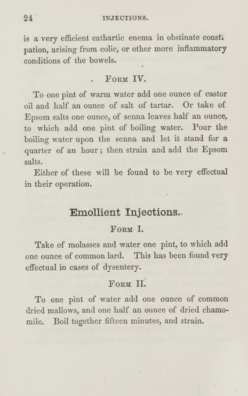 is a very efficient cathartic enema in obstinate consti pation, arising from colic, or other more inflammatory conditions of the bowels. Form IV. To one pint of warm water add one ounce of castor oil and half an ounce of salt of tartar. Or take of Epsom salts one ounce, of senna leaves half an ounce, to wbich add one pint of boiling water. Pour the boiling water upon the 6enna and let it stand for a quarter of an hour; then strain and add the Epsom salts. Either of these will be found to be very effectual in their operation. Emollient Injections.. Form I. Take of molasses and water one pint, to which add one ounce of common lard. This has been found very effectual in cases of dysentery. Form II. To one pint of water add one ounce of common dried mallows, and one half an ounce of dried chamo- mile. Boil together fifteen minutes, and strain.