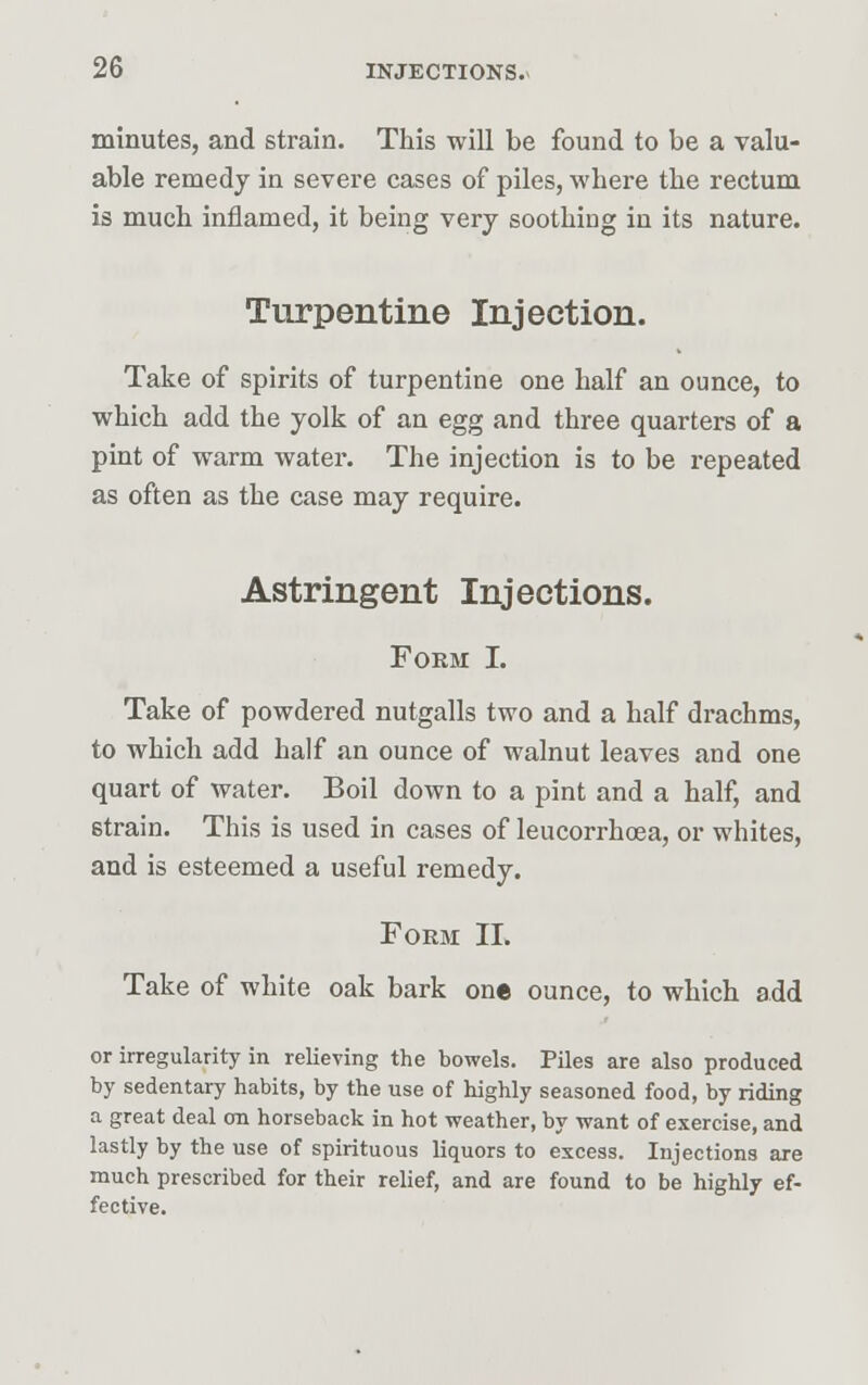 minutes, and strain. This will be found to be a valu- able remedy in severe cases of piles, where the rectum is much inflamed, it being very soothing in its nature. Turpentine Injection. Take of spirits of turpentine one half an ounce, to which add the yolk of an egg and three quarters of a pint of warm water. The injection is to be repeated as often as the case may require. Astringent Injections. Form I. Take of powdered nutgalls two and a half drachms, to which add half an ounce of walnut leaves and one quart of water. Boil down to a pint and a half, and strain. This is used in cases of leucorrhcea, or whites, and is esteemed a useful remedy. Form II. Take of white oak bark one ounce, to which add or irregularity in relieving the bowels. Piles are also produced by sedentary habits, by the use of highly seasoned food, by riding a great deal on horseback in hot weather, by want of exercise, and lastly by the use of spirituous liquors to excess. Injections are much prescribed for their relief, and are found to be highly ef- fective.