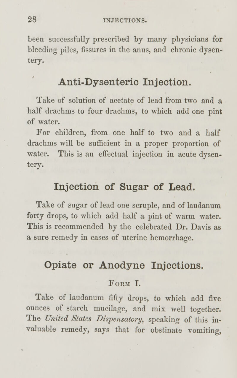 been successfully prescribed by many pbysicians for bleeding piles, fissures in the anus, and chronic dysen- tery. Anti-Dysenteric Injection. Take of solution of acetate of lead from two and a half drachms to four drachms, to which add one pint of water. For children, from one half to two and a half drachms will be sufficient in a proper proportion of water. This is an effectual injection in acute dysen- tery. Injection of Sugar of Lead. Take of sugar of lead one scruple, and of laudanum forty drops, to which add half a pint of warm water. This is recommended by the celebrated Dr. Davis as a sure remedy in cases of uterine hemorrhage. Opiate or Anodyne Injections. Form I. Take of laudanum fifty drops, to which add five ounces of starch mucilage, and mix well together. The United States Dispensatory, speaking of this in- valuable remedy, says that for obstinate vomiting,