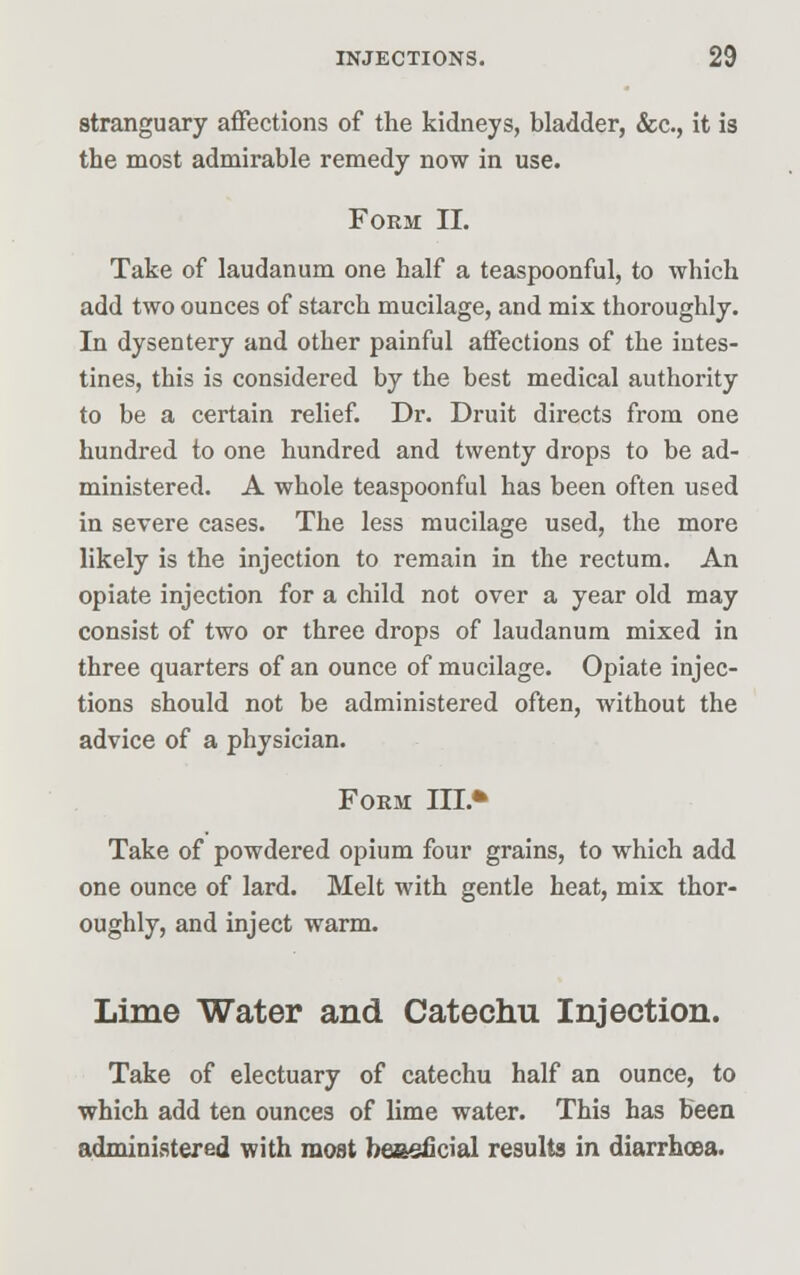 stranguary affections of the kidneys, bladder, &c, it is the most admirable remedy now in use. Form II. Take of laudanum one half a teaspoonful, to which add two ounces of starch mucilage, and mix thoroughly. In dysentery and other painful affections of the intes- tines, this is considered by the best medical authority to be a certain relief. Dr. Druit directs from one hundred to one hundred and twenty drops to be ad- ministered. A whole teaspoonful has been often used in severe cases. The less mucilage used, the more likely is the injection to remain in the rectum. An opiate injection for a child not over a year old may consist of two or three drops of laudanum mixed in three quarters of an ounce of mucilage. Opiate injec- tions should not be administered often, without the advice of a physician. Form TIL* Take of powdered opium four grains, to which add one ounce of lard. Melt with gentle heat, mix thor- oughly, and inject warm. Lime Water and Catechu Injection. Take of electuary of catechu half an ounce, to which add ten ounces of lime water. This has been administered with most beaeficial results in diarrhoea.