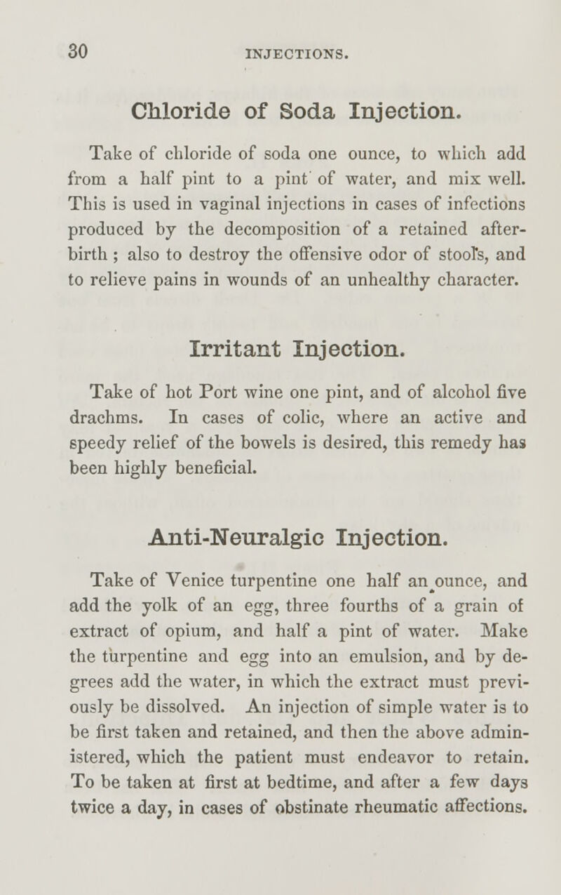 Chloride of Soda Injection. Take of chloride of soda one ounce, to which add from a half pint to a pint of water, and mix well. This is used in vaginal injections in cases of infections produced by the decomposition of a retained after- birth ; also to destroy the offensive odor of stool's, and to relieve pains in wounds of an unhealthy character. Irritant Injection. Take of hot Port wine one pint, and of alcohol five drachms. In cases of colic, where an active and speedy relief of the bowels is desired, this remedy has been highly beneficial. Anti-Neuralgic Injection. Take of Venice turpentine one half announce, and add the yolk of an egg, three fourths of a grain of extract of opium, and half a pint of water. Make the turpentine and egg into an emulsion, and by de- grees add the water, in which the extract must previ- ously be dissolved. An injection of simple water is to be first taken and retained, and then the above admin- istered, which the patient must endeavor to retain. To be taken at first at bedtime, and after a few days twice a day, in cases of obstinate rheumatic affections.