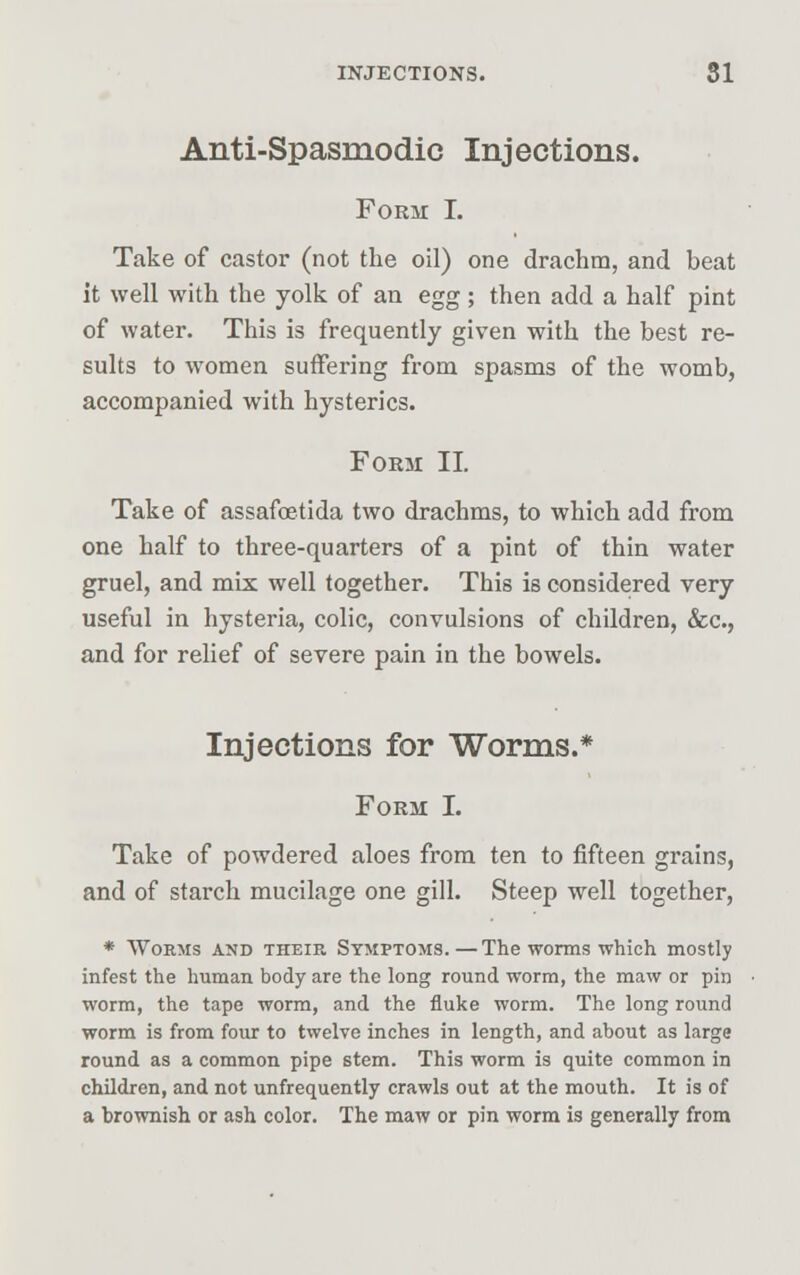 Anti-Spasmodic Injections. Form I. Take of castor (not the oil) one drachm, and beat it well with the yolk of an egg; then add a half pint of water. This is frequently given with the best re- sults to women suffering from spasms of the womb, accompanied with hysterics. Form II. Take of assafcetida two drachms, to which add from one half to three-quarters of a pint of thin water gruel, and mix well together. This is considered very useful in hysteria, colic, convulsions of children, &c, and for relief of severe pain in the bowels. Injections for Worms.* Form I. Take of powdered aloes from ten to fifteen grains, and of starch mucilage one gill. Steep well together, * Worms and their Symptoms.—The worms which mostly infest the human body are the long round worm, the maw or pin worm, the tape worm, and the fluke worm. The long round worm is from four to twelve inches in length, and about as large round as a common pipe stem. This worm is quite common in children, and not unfrequently crawls out at the mouth. It is of a brownish or ash color. The maw or pin worm is generally from